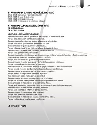 27
2.- ACTIVIDAD EN EL GRUPO PEQUEÑO: (09:30-10:35)
09:30-09:35 Bienvenida y confraternización
09:35-10:05 Repaso de la lección
10:05-10:25 Actividad misionera
10:25-10:35 10 Minutos de crecimiento integral
3.- ACTIVIDAD CONGREGACIONAL: (10:35-10:45)
HIMNO FINAL
CONCLUSIÓN
LECTURA: ¡BIENAVENTURADOS!
Bienaventurados los padres que envían a sus hijos a la escuela cristiana…
Porque ellos obtendrán grandes satisfacciones.
Bienaventurados los niños que asisten a la escuela adventista…
Porque ellos serán grandemente bendecidos por dios
Bienaventurada la iglesia que tiene una escuela…
Porque ella cosechará lo que hicieron a favor de sus corderitos.
Bienaventurado el pueblo que tiene una escuela adventista…
Porque será grandemente privilegiado.
Bienaventurados los miembros de iglesia que piensan en la salvación de los niños y Sostienen con sus
ofrendas y oraciones una escuela aprobada por el Señor…
Porque ellos recibirán una grata recompensa celestial.
Bienaventurado el pastor que apoya y defiende la educación cristiana…
Porque obtendrá grandes logros en la eternidad.
Bienaventurada la Asociación o Misión que apoya y sostiene la educación cristiana…
Porque tendrá el poder del Espíritu Santo para alcanzar sus objetivos.
Bienaventurada la academia que tiene un pastor – capellán…
Porque en ella se respirará un ambiente espiritual
Y se alcanzaran gratos frutos para la eternidad.
Bienaventurada la escuela que cuenta con un orientador…
Porque sus alumnos serán guiados y aconsejados por el Espíritu de Dios.
Bienaventurado el maestro que prepara bien su clase…
Porque será aceptado y reconocido como un buen maestro por todos sus alumnos.
Bienaventurado el maestro que disciplina a tiempo…
Porque será reconocido y honrado por sus alumnos.
Bienaventurado el maestro que sabe enseñar…
Porque será apreciado y valorado por todos.
Bienaventurado el maestro que inculca valores en su clase…
Porque realizará una enseñanza de excelencia.
ORACIÓN FINAL
 