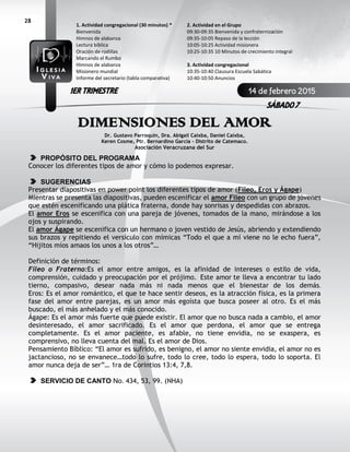 28
DIMENSIONES DEL AMOR
Dr. Gustavo Parroquin, Dra. Abigail Caixba, Daniel Caixba,
Keren Cosme, Ptr. Bernardino García - Distrito de Catemaco.
Asociación Veracruzana del Sur
PROPÓSITO DEL PROGRAMA
Conocer los diferentes tipos de amor y cómo lo podemos expresar.
SUGERENCIAS
Presentar diapositivas en power point los diferentes tipos de amor (Fileo, Eros y Ágape)
Mientras se presenta las diapositivas, pueden escenificar el amor Fileo con un grupo de jóvenes
que estén escenificando una plática fraterna, donde hay sonrisas y despedidas con abrazos.
El amor Eros se escenifica con una pareja de jóvenes, tomados de la mano, mirándose a los
ojos y suspirando.
El amor Ágape se escenifica con un hermano o joven vestido de Jesús, abriendo y extendiendo
sus brazos y repitiendo el versículo con mímicas “Todo el que a mí viene no le echo fuera”,
“Hijitos míos amaos los unos a los otros”…
Definición de términos:
Fileo o Fraterno:Es el amor entre amigos, es la afinidad de intereses o estilo de vida,
comprensión, cuidado y preocupación por el prójimo. Este amor te lleva a encontrar tu lado
tierno, compasivo, desear nada más ni nada menos que el bienestar de los demás.
Eros: Es el amor romántico, el que te hace sentir deseos, es la atracción física, es la primera
fase del amor entre parejas, es un amor más egoísta que busca poseer al otro. Es el más
buscado, el más anhelado y el más conocido.
Ágape: Es el amor más fuerte que puede existir. El amor que no busca nada a cambio, el amor
desinteresado, el amor sacrificado. Es el amor que perdona, el amor que se entrega
completamente. Es el amor paciente, es afable, no tiene envidia, no se exaspera, es
comprensivo, no lleva cuenta del mal. Es el amor de Dios.
Pensamiento Bíblico: “El amor es sufrido, es benigno, el amor no siente envidia, el amor no es
jactancioso, no se envanece…todo lo sufre, todo lo cree, todo lo espera, todo lo soporta. El
amor nunca deja de ser”… 1ra de Corintios 13:4, 7,8.
SERVICIO DE CANTO No. 434, 53, 99. (NHA)
2. Actividad en el Grupo
09:30-09:35 Bienvenida y confraternización
09:35-10:05 Repaso de la lección
10:05-10:25 Actividad misionera
10:25-10:35 10 Minutos de crecimiento integral
3. Actividad congregacional
10:35-10:40 Clausura Escuela Sabática
10:40-10:50 Anuncios
1. Actividad congregacional (30 minutos) *
Bienvenida
Himnos de alabanza
Lectura bíblica
Oración de rodillas
Marcando el Rumbo
Himnos de alabanza
Misionero mundial
Informe del secretario (tabla comparativa)
14 de febrero 2015
SÁBADO 7
1ER TRIMESTRE
 