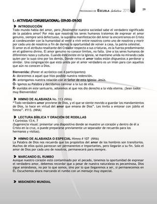 29
1.- ACTIVIDAD CONGREGACIONAL: (09:00-09:30)
INTRODUCCIÓN
Todo mundo habla del amor, pero ¿Realmente nuestra sociedad sabe el verdadero significado
de la palabra amor? Por más que nosotros los seres humanos tratemos de expresar el amor
genuino, siempre será defectuoso, la suprema manifestación del Amor la encontramos en Cristo
al condescender con la humanidad al venir a vivir entre nosotros como uno de nosotros y morir
por cada uno de nosotros a fin de darnos la oportunidad de volver a casa, la patria celestial.
El amor es el atributo resaltante del Creador respecto a sus criaturas, es la fuerza predominante
en el gobierno divino. El amor genuino no conoce límites, no falla. Une a los seres humanos de
diferentes razas y culturas. Cuando éste existe en la Iglesia, se mantiene unida no mirando cada
quien por lo suyo sino por los demás. Donde reina el amor todos están dispuestos a perdonar y
olvidar. Una congregación que está unida por el amor verdadero es un imán para con aquellos
que aún no conocen a Dios.
Bienvenida: (Poner el acróstico con 4 participantes)
A- doraremos a aquel que hizo posible nuestra redención.
M- antengamos nuestra relación con el Señor de esta Iglesia: Jesús.
O- igamos su Palabra y decidamos caminar a la luz de ella.
R- eunidos en este santuario, adoremos al que nos dio derecho a la vida eterna. ¡Sean todos
muy Bienvenidos!
HIMNO DE ALABANZA No. 113 (NHA)
“Todo verdadero amor proviene de Dios, y el que se siente movido a guardar los mandamientos
de Dios, lo hace en virtud del amor que emana de Dios”. Les invito a entonar con júbilo el
himno”. #113. (NHA)
LECTURA BÍBLICA Y ORACIÓN DE RODILLAS
1 Corintios 13:4, 7
(Sugerencia visual: presentar una diapositiva donde se muestre un corazón y dentro de él a
Cristo en la cruz, o puede prepararse previamente un separador de recuerdo para los
hermanos y visitas).
HIMNO DE ALABANZA O ESPECIAL Himno # 107 (NHA)
La Palabra de Dios nos recuerda que los propósitos del amor de los hombres son transitorios.
Muchos de ellos quizá parezcan ser permanentes e importantes, pero llegarán a su fin. Solo el
amor de Dios por cada uno de nosotros, permanecerá para siempre.
MARCANDO EL RUMBO
Aunque nuestro corazón está contaminado por el pecado, tenemos la oportunidad de expresar
el verdadero amor, debemos recordar que a pesar de nuestra naturaleza es pecaminosa, Dios
sigue amándonos, no por lo que somos, sino por lo que llegaremos a ser, si permanecemos en
Él. Escuchemos ahora marcando el rumbo con un mensaje muy especial.
MISIONERO MUNDIAL
 