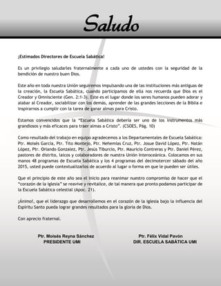3
¡Estimados Directores de Escuela Sabática!
Es un privilegio saludarles fraternalmente a cada uno de ustedes con la seguridad de la
bendición de nuestro buen Dios.
Este año en toda nuestra Unión seguiremos impulsando una de las instituciones más antiguas de
la creación, la Escuela Sabática, cuando participamos de ella nos recuerda que Dios es el
Creador y Omnisciente (Gen. 2:1-3). Este es el lugar donde los seres humanos pueden adorar y
alabar al Creador, sociabilizar con los demás, aprender de las grandes lecciones de la Biblia e
inspirarnos a cumplir con la tarea de ganar almas para Cristo.
Estamos convencidos que la “Escuela Sabática debería ser uno de los instrumentos más
grandiosos y más eficaces para traer almas a Cristo”. (CSOES, Pág. 10)
Como resultado del trabajo en equipo agradecemos a los Departamentales de Escuela Sabática:
Ptr. Moisés García, Ptr. Tito Montejo, Ptr. Nehemías Cruz, Ptr. Josue David López, Ptr. Natán
López, Ptr. Orlando Gonzalez, Ptr. Jesús Tiburcio, Ptr. Mauricio Contreras y Ptr. Daniel Pérez,
pastores de distrito, laicos y colaboradores de nuestra Unión Interoceánica. Colocamos en sus
manos 48 programas de Escuela Sabática y los 4 programas del decimotercer sábado del año
2015, usted puede contextualizarlos de acuerdo al lugar o forma en que le pueden ser útiles.
Que el principio de este año sea el inicio para reanimar nuestro compromiso de hacer que el
“corazón de la iglesia” se reavive y revitalice, de tal manera que pronto podamos participar de
la Escuela Sabática celestial (Apoc. 21).
¡Ánimo!, que el liderazgo que desarrollemos en el corazón de la iglesia bajo la influencia del
Espíritu Santo pueda lograr grandes resultados para la gloria de Dios.
Con aprecio fraternal.
Ptr. Moisés Reyna Sánchez Ptr. Félix Vidal Pavón
PRESIDENTE UMI DIR. ESCUELA SABÁTICA UMI
Saludo
 