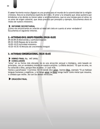 30
El amor ferviente mutuo (Ágape) es una prueba para el mundo de la autenticidad de la religión
cristiana. Ésta es la enseñanza explícita de Cristo. El amor y la simpatía que Jesús quisiera que
brindemos a los demás no tienen sabor a sentimentalismo, que es una trampa para el alma; es
un amor de origen celestial, que Jesús practicó por precepto y ejemplo, Escuchemos ahora el
relato de nuestro misionero.
INFORME SECRETARIAL
¿Cómo nos encontramos en relación al ideal del cielo en cuanto al amor verdadero?
Escuchemos el siguiente informe.
2.- ACTIVIDAD EN EL GRUPO PEQUEÑO: (09:30-10:35)
09:30-09:35 Bienvenida y confraternización
09:35-10:05 Repaso de la lección
10:05-10:25 Actividad misionera
10:25-10:35 10 Minutos de crecimiento integral
3.- ACTIVIDAD CONGREGACIONAL: (10:35-10:45)
HIMNO FINAL No. 447 (NHA)
CONCLUSIÓN
"Amor" en su forma más elevada; no es una atracción sensual o biológica, está basado en
principios, con un verdadero interés en nuestro prójimo. La Biblia declara: “El que no ama, no
ha conocido a Dios, porque Dios es amor, (1 Juan 4:8).
Vamos a parafrasear 1 Corintios 13:1-8 donde dice amor, leamos Dios, ejemplo “Si yo hablase
lenguas humanas y angélicas, y no tengo amor (a Dios) vengo hacer como metal que resuena,
o címbalo que retiñe. Así con los demás versículos.
ORACIÓN FINAL
 