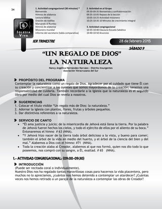 34
“UN REGALO DE DIOS”
LA NATURALEZA
Nancy Angélica Hernández Narváez - Distrito Insurgentes
Asociación Veracruzana del Sur
PROPÓSITO DEL PROGRAMA
Contemplar la naturaleza como un regalo de Dios. Agradecer por el cuidado que tiene Él con
su creación y concientizar a los oyentes que somos mayordomos de la creación; tenemos una
responsabilidad de cuidarla. También recordarle a la Iglesia que la naturaleza es el segundo
libro por medio del cual Dios se revela a nosotros.
SUGERENCIAS
1. Colocar el título visible “Un regalo más de Dios: la naturaleza.”
2. Adornar la iglesia con plantas, flores, frutas y árboles pequeños.
3. Dar distintivos referentes a la naturaleza.
SERVICIO DE CANTO
 “Él ama justicia y juicio; de la misericordia de Jehová está llena la tierra. Por la palabra
de Jehová fueron hechos los cielos, y todo el ejército de ellos por el aliento de su boca.”
Entonaremos el himno # 63 (NHA).
 “Y Jehová hizo nacer de la tierra todo árbol delicioso a la vista, y bueno para comer;
también el árbol de la vida en medio del huerto, y el árbol de la ciencia del bien y del
mal.” Alabemos a Dios con el himno: #71 (NHA).
 Toda la creación alaba al Creador, alabemos al que nos formó, quien nos dio todo lo que
poseemos, nos compró con su sangre, a Él, exaltad. # 65 (NHA).
1.- ACTIVIDAD CONGREGACIONAL: (09:00-09:30)
INTRODUCCIÓN
(Puede ser recitada coral o individualmente).
Nuestro Dios nos ha regalado tantas maravillosas cosas para hacernos la vida placentera, pero
muchos no lo apreciamos, ¿cuántos nos hemos detenido a contemplar un atardecer? ¿Cuántas
veces nos hemos retirado a un paraje de la naturaleza a contemplar las obras de Creador?
2. Actividad en el Grupo
09:30-09:35 Bienvenida y confraternización
09:35-10:05 Repaso de la lección
10:05-10:25 Actividad misionera
10:25-10:35 10 Minutos de crecimiento integral
3. Actividad congregacional
10:35-10:40 Clausura Escuela Sabática
10:40-10:50 Anuncios
1. Actividad congregacional (30 minutos) *
Bienvenida
Himnos de alabanza
Lectura bíblica
Oración de rodillas
Marcando el Rumbo
Himnos de alabanza
Misionero mundial
Informe del secretario (tabla comparativa)
28 de febrero 2015
SÁBADO 9
1ER TRIMESTRE
 