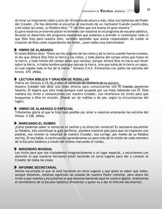 35
Al mirar un imponente roble o pino de 10 metros de altura o más, ellos nos hablarían del Poder
del Creador. ¿Te has detenido al escuchar el murmullo de un riachuelo? Cuando nuestro Dios
creó todas las cosas, su Palabra dice: “Y vio Dios que era bueno en gran manera.”
Es para nosotros un enorme placer el tenerles con nosotros en el programa de escuela sabática.
Durante el desarrollo del programa esperamos que podamos a prender a contemplar todo lo
que Dios hizo para nuestro bien, también aprender que somos responsables de cuidar la
creación de Dios como mayordomos del Señor, ¡sean todos muy bienvenidos!
HIMNO DE ALABANZA
El relato Bíblico dice: “Estos son los orígenes de los cielos y de la tierra cuando fueron creados,
el día que Jehová Dios hizo la tierra y los cielos, y toda planta del campo antes que fuese en
la tierra, y toda hierba del campo antes que naciese; porque Jehová Dios no hacía aún llover
sobre la tierra, ni había hombre para que labrase la tierra, sino que subía de la tierra un vapor,
el cual regaba toda la faz de la tierra.” Génesis 2:4,5. Entonemos con júbilo las estrofas del
himno #74 (NHA).
LECTURA BÍBLICA Y ORACIÓN DE RODILLAS
Podría ser Génesis 2:15,16; o bien el versículo de memoria de la semana.
Nuestro Creador nos dejó una línea directa para comunicarnos con Él cuando deseemos
hacerlo, Él espera que esta línea siempre esté ocupada por sus hijos hablando con Él. Esta
mañana les invito a comunicarnos con nuestro Creador, con reverencia les invito para que
busquemos a Dios en oración. (Puede ser de rodillas o de pie, según la circunstancias del
lugar).
HIMNO DE ALABANZA O ESPECIAL
Tributemos gloria al que lo hizo todo posible por amor a nosotros entonando las estrofas del
Himno # 338. (NHA).
MARCANDO EL RUMBO
¿Cómo podemos saber si vamos en el camino y la dirección correcta? Es necesario escudriñar
su Palabra, ella constituye la guía perfecta, alumbra nuestros pies para que no tropiecen con
piedras, nos revelan la voluntad de nuestro Creador, nos corrige, por medio de su Palabra
escrita, Él nos habla. A continuación aprenderemos un poco más de la misión de cada miembro
de la Escuela Sabática a través del folleto marcando el rumbo.
MISIONERO MUNDIAL
Les invito para que nos traslademos imaginariamente a un lugar especial, y escuchemos con
atención lo que nuestros hermanos están haciendo en otros lugares para dar a conocer al
Creador de todas las cosas.
INFORME SECRETARIAL
Hemos escuchado lo que se está haciendo en otros lugares y que grato es saber que todos,
aunque distantes, estamos siguiendo las pisadas de nuestro Padre celestial, pero ahora les
invito a que veamos y escuchemos lo que estamos haciendo aquí en nuestra Iglesia. Analicemos
el termómetro de la Escuela Sabática (Presentar a quien va a dar el Informe Secretarial).
 