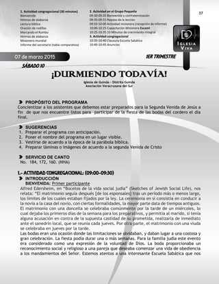 37
¡DURMIENDO TODAVÍA!
Iglesia de Guinda - Distrito Guinda
Asociación Veracruzana del Sur
PROPÓSITO DEL PROGRAMA
Concientizar a los asistentes que debemos estar preparados para la Segunda Venida de Jesús a
fin de que nos encuentre listos para participar de la fiesta de las bodas del cordero el día
final.
SUGERENCIAS
1. Preparar el programa con anticipación.
2. Poner el nombre del programa en un lugar visible.
3. Vestirse de acuerdo a la época de la parábola bíblica.
4. Preparar láminas o imágenes de acuerdo a la segunda Venida de Cristo
SERVICIO DE CANTO
No. 184, 172, 160. (NHA)
1.- ACTIVIDAD CONGREGACIONAL: (09:00-09:30)
INTRODUCCIÓN
BIENVENIDA: Primer participante
Alfred Edersheim, en “Bocetos de la vida social judía” (Sketches of Jewish Social Life), nos
relata: “El matrimonio seguía después [de los esponsales] tras un período más o menos largo,
los límites de los cuales estaban fijados por la ley. La ceremonia en sí consistía en conducir a
la novia a la casa del novio, con ciertas formalidades, la mayor parte data de tiempos antiguos.
El matrimonio con una doncella se celebraba comúnmente por la tarde de un miércoles, lo
cual dejaba los primeros días de la semana para los preparativos, y permitía al marido, si tenía
alguna acusación en contra de la supuesta castidad de su prometida, realizarla de inmediato
ante el sanedrín local, que se reunía cada jueves. Por otra parte, el matrimonio con una viuda
se celebraba en jueves por la tarde.
Las bodas eran una ocasión donde las limitaciones se olvidaban, y daban lugar a una costosa y
gran celebración. La fiesta podía durar una o más semanas. Para la familia judía este evento
era considerado como una expresión de la voluntad de Dios. La boda proporcionaba un
reconocimiento social y religioso a una pareja que deseaba comenzar una vida de obediencia
a los mandamientos del Señor. Estemos atentos a una interesante Escuela Sabática que nos
2. Actividad en el Grupo Pequeño
09:30-09:35 Bienvenida y confraternización
09:35-09:55 Repaso de la lección
09:55-10:00 Actividad misionera (recepción de informe)
10:00-10:25 Capacitación Misionera EscamI
10:25-10:35 10 Minutos de crecimiento integral
3. Actividad congregacional
10:35-10:40 Clausura Escuela Sabática
10:40-10:45 Anuncios
1. Actividad congregacional (30 minutos)
Bienvenida
Himnos de alabanza
Lectura bíblica
Oración de rodillas
Marcando el Rumbo
Himnos de alabanza
Misionero mundial
Informe del secretario (tabla comparativa)
07 de marzo 2015
SÁBADO 10
1ER TRIMESTRE
 