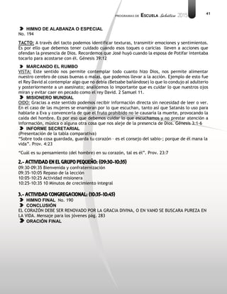 41
HIMNO DE ALABANZA O ESPECIAL
No. 194
TACTO: A través del tacto podemos identificar texturas, transmitir emociones y sentimientos.
Es por ello que debemos tener cuidado cuando esos toques o caricias lleven a acciones que
ofendan la presencia de Dios. Recordemos que José huyó cuando la esposa de Potifar intentaba
tocarlo para acostarse con él. Génesis 39:12
MARCANDO EL RUMBO
VISTA: Este sentido nos permite contemplar todo cuanto hizo Dios, nos permite alimentar
nuestro cerebro de cosas buenas o malas, que podemos llevar a la acción. Ejemplo de esto fue
el Rey David al contemplar algo que no debía (Betsabe bañándose) lo que lo condujo al adulterio
y posteriormente a un asesinato; analicemos lo importante que es cuidar lo que nuestros ojos
miran y evitar caer en pecado como el rey David. 2 Samuel 11.
MISIONERO MUNDIAL
OIDO: Gracias a este sentido podemos recibir información directa sin necesidad de leer o ver.
En el caso de las mujeres se enamoran por lo que escuchan, tanto así que Satanás lo uso para
hablarle a Eva y convencerla de que el fruto prohibido no le causaría la muerte, provocando la
caída del hombre. Es por eso que debemos cuidar lo que escuchamos y no prestar atención a
información, música o alguna otra cosa que nos aleje de la presencia de Dios. Génesis 3:1-6
INFORME SECRETARIAL
(Presentación de la tabla comparativa)
“Sobre toda cosa guardada, guarda tu corazón – es el consejo del sabio-; porque de él mana la
vida”. Prov. 4:23
“Cuál es su pensamiento (del hombre) en su corazón, tal es él”. Prov. 23:7
2.- ACTIVIDAD EN EL GRUPO PEQUEÑO: (09:30-10:35)
09:30-09:35 Bienvenida y confraternización
09:35-10:05 Repaso de la lección
10:05-10:25 Actividad misionera
10:25-10:35 10 Minutos de crecimiento integral
3.- ACTIVIDAD CONGREGACIONAL: (10:35-10:45)
HIMNO FINAL No. 190
CONCLUSIÓN
EL CORAZÓN DEBE SER RENOVADO POR LA GRACIA DIVINA, O EN VANO SE BUSCARA PUREZA EN
LA VIDA. Mensaje para los jóvenes pág. 283
ORACIÓN FINAL
 