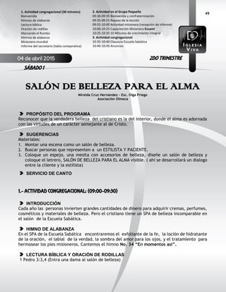 49
SALÓN DE BELLEZA PARA EL ALMA
Mirelda Cruz Hernández – Esc. Olga Priego
Asociación Olmeca
PROPÓSITO DEL PROGRAMA
Reconocer que la verdadera belleza del cristiano es la del interior, donde el alma es adornada
con las virtudes de un carácter semejante al de Cristo.
SUGERENCIAS
Materiales:
1. Montar una escena como un salón de belleza.
2. Buscar personas que representen a un ESTILISTA Y PACIENTE.
3. Coloque un espejo, una mesita con accesorios de belleza, diseñe un salón de belleza y
coloque el letrero, SALÓN DE BELLEZA PARA EL ALMA visible. ( ahí se desarrollará un dialogo
entre la cliente y la estilista)
SERVICIO DE CANTO
1.- ACTIVIDAD CONGREGACIONAL: (09:00-09:30)
INTRODUCCIÓN
Cada año las personas invierten grandes cantidades de dinero para adquirir cremas, perfumes,
cosméticos y materiales de belleza. Pero el cristiano tiene un SPA de belleza incomparable en
el salón de la Escuela Sabática.
HIMNO DE ALABANZA
En el SPA de la Escuela Sabática encontraremos el exfoliante de la fe, la loción de hidratante
de la oración, el labial de la verdad, la sombra del amor para los ojos, y el tratamiento para
hermosear los pies misioneros. Cantemos el himno No. 34 “En momentos así”.
LECTURA BÍBLICA Y ORACIÓN DE RODILLAS
1 Pedro 3:3,4 (Entra una dama al salón de belleza)
2. Actividad en el Grupo Pequeño
09:30-09:35 Bienvenida y confraternización
09:35-09:55 Repaso de la lección
09:55-10:00 Actividad misionera (recepción de informe)
10:00-10:25 Capacitación Misionera EscamI
10:25-10:35 10 Minutos de crecimiento integral
3. Actividad congregacional
10:35-10:40 Clausura Escuela Sabática
10:40-10:45 Anuncios
1. Actividad congregacional (30 minutos)
Bienvenida
Himnos de alabanza
Lectura bíblica
Oración de rodillas
Marcando el Rumbo
Himnos de alabanza
Misionero mundial
Informe del secretario (tabla comparativa)
04 de abril 2015
SÁBADO 1
2DO TRIMESTRE
 