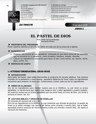 52
EL PASTEL DE DIOS
Profa. Esther García de Montejo
Asociación Olmeca
PROPÓSITO DEL PROGRAMA
Poner nuestros talentos al servicio del Señor en cada una de las áreas de la iglesia.
SUGERENCIAS
 Preparar una escena de una panadería: colocando en una mesa varios de los utensilios
que se necesitan en la panadería, como licuadora, batidora, moldes, charolas.
 Colocar los ingredientes necesarios para hacer el pan: como harina, sal, huevos, leche,
agua, aceite, etc.
SERVICIO DE CANTO
1.- ACTIVIDAD CONGREGACIONAL: (09:00-09:30)
INTRODUCCIÓN
Apreciados hermanos. Sean todos bienvenidos al programa de escuela sabática. Hoy estamos
reunidos en la pastelería y como buenos panaderos debemos de tener todos los ingredientes
necesarios para preparar un buen pan. Comencemos a tomar cada uno de los ingredientes.
HIMNO DE ALABANZA
Uno de los ingredientes para realizar nuestro pan es la VAINILLA, la cual tiene un aroma
agradable, la vainilla hace que nuestro pan tenga un olor y sabor agradable a nuestro paladar,
así nuestros cantos son un aroma agradable que nos eleva hasta el trono de Dios. Les invito a
entonar el himno. No. 231
LECTURA BÍBLICA Y ORACIÓN DE RODILLAS
(El versículo de memoria de a lección)
Otro de los ingredientes es la HARINA, la cual simboliza una ofrenda de gratitud, al pueblo de
Israel se le pedía entregar una medida de harina como ofrenda a nuestro Dios, hoy al haber
aprendido nuestro versículo de memoria hemos traído una ofrenda a nuestro Dios. (Se repite el
versículo de memoria).
2. Actividad en el Grupo
09:30-09:35 Bienvenida y confraternización
09:35-10:05 Repaso de la lección
10:05-10:25 Actividad misionera
10:25-10:35 10 Minutos de crecimiento integral
3. Actividad congregacional
10:35-10:40 Clausura Escuela Sabática
10:40-10:50 Anuncios
1. Actividad congregacional (30 minutos) *
Bienvenida
Himnos de alabanza
Lectura bíblica
Oración de rodillas
Marcando el Rumbo
Himnos de alabanza
Misionero mundial
Informe del secretario (tabla comparativa)
11 de abril 2015
SÁBADO 2
2DO TRIMESTRE
 