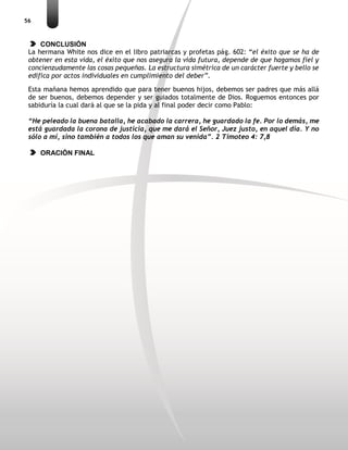 56
CONCLUSIÓN
La hermana White nos dice en el libro patriarcas y profetas pág. 602: “el éxito que se ha de
obtener en esta vida, el éxito que nos asegura la vida futura, depende de que hagamos fiel y
concienzudamente las cosas pequeñas. La estructura simétrica de un carácter fuerte y bello se
edifica por actos individuales en cumplimiento del deber”.
Esta mañana hemos aprendido que para tener buenos hijos, debemos ser padres que más allá
de ser buenos, debemos depender y ser guiados totalmente de Dios. Roguemos entonces por
sabiduría la cual dará al que se la pida y al final poder decir como Pablo:
“He peleado la buena batalla, he acabado la carrera, he guardado la fe. Por lo demás, me
está guardada la corona de justicia, que me dará el Señor, Juez justo, en aquel día. Y no
sólo a mí, sino también a todos los que aman su venida”. 2 Timoteo 4: 7,8
ORACIÓN FINAL
 