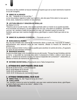 58
En la obra de Dios también se buscan hombres y mujeres que con su buen testimonio muestren
la luz del evangelio.
HIMNO DE ALABANZA
No. 350. “Andando en la luz de Dios.”
La luz nos produce regocijo al saber que nuestros pies dan paso firme sobre la roca que es
Cristo Jesús. Alabemos su nombre en esta mañana.
LECTURA BÍBLICA Y ORACIÓN DE RODILLAS
San Mateo 5:14-16.
“Vosotros sois la luz del mundo. Una ciudad asentada sobre un monte no se puede esconder.
Ni se enciende una lámpara y se pone debajo de una caja, sino sobre el candelero. (Encender
una luz) Así, alumbra a todos los que están en casa. Así, alumbre vuestra luz ante los
hombres, para que vean vuestras buenas obras y glorifiquen a vuestro Padre que está en los
cielos”.
HIMNO DE ALABANZA O ESPECIAL ( “Enciende una luz”)
MARCANDO EL RUMBO
Hoy nos han enviado más material de iluminación diaria a través del “marcando el rumbo”.
Aprovechemos esta dotación extra de este material. (Relate la historia de memoria de
preferencia).
En esta mañana el Señor invita a todo su pueblo para alumbrar el camino de otros. ¿Te gustaría
ser parte de esta hermosa comisión?
MISIONERO MUNDIAL
Nuestra luz debe llegar a los rincones más oscuros del mundo. “Porque he aquí tinieblas cubrirán
la tierra y oscuridad las naciones, más sobre ti amanecerá el Señor y sobre ti será vista su
gloria. Y vendrán las naciones a tu luz y los reyes al resplandor de tu amanecer”. (Isaías 60:2,3).
(Relate la historia de memoria de preferencia).
INFORME SECRETARIAL (Presentación de la Tabla Comparativa)
2.- ACTIVIDAD EN EL GRUPO PEQUEÑO: (09:30-10:35)
09:30-09:35 Bienvenida y confraternización
09:35-10:05 Repaso de la lección
10:05-10:25 Actividad misionera
10:25-10:35 10 Minutos de crecimiento integral
3.- ACTIVIDAD CONGREGACIONAL: (10:35-10:45)
HIMNO FINAL No. 562 “Esparcid la luz de Cristo”.
CONCLUSIÓN
“Así, alumbre vuestra luz ante los hombres, para que vean vuestras buenas obras y glorifiquen
a vuestro Padre que está en los cielos”. (Mateo 5.16).
ORACIÓN FINAL
 