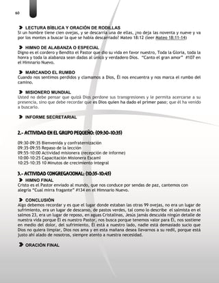 60
LECTURA BÍBLICA Y ORACIÓN DE RODILLAS
Si un hombre tiene cien ovejas, y se descarría una de ellas, ¿no deja las noventa y nueve y va
por los montes a buscar la que se había descarriado? Mateo 18:12 (leer Mateo 18:11-14)
HIMNO DE ALABANZA O ESPECIAL
Digno es el cordero y Bendito el Pastor que dio su vida en favor nuestro, Toda la Gloria, toda la
honra y toda la alabanza sean dadas al único y verdadero Dios. “Canto el gran amor” #107 en
el Himnario Nuevo.
MARCANDO EL RUMBO
Cuando nos sentimos perdidos y clamamos a Dios, Él nos encuentra y nos marca el rumbo del
camino.
MISIONERO MUNDIAL
Usted no debe pensar que quizá Dios perdone sus transgresiones y le permita acercarse a su
presencia, sino que debe recordar que es Dios quien ha dado el primer paso; que él ha venido
a buscarlo.
INFORME SECRETARIAL
2.- ACTIVIDAD EN EL GRUPO PEQUEÑO: (09:30-10:35)
09:30-09:35 Bienvenida y confraternización
09:35-09:55 Repaso de la lección
09:55-10:00 Actividad misionera (recepción de informe)
10:00-10:25 Capacitación Misionera EscamI
10:25-10:35 10 Minutos de crecimiento integral
3.- ACTIVIDAD CONGREGACIONAL: (10:35-10:45)
HIMNO FINAL
Cristo es el Pastor enviado al mundo, que nos conduce por sendas de paz, cantemos con
alegría “Cual mirra fragante” #134 en el Himnario Nuevo.
CONCLUSIÓN
Algo debemos recordar y es que el lugar donde estaban las otras 99 ovejas, no era un lugar de
sufrimiento, era un lugar de descanso, de pastos verdes, tal como lo describe el salmista en el
salmos 23, era un lugar de reposo, en aguas Cristalinas, Jesús jamás descuida ningún detalle de
nuestra vida porque Él es nuestro Pastor, nos busca porque tenemos valor para Él, nos sostiene
en medio del dolor, del sufrimiento, Él está a nuestro lado, nadie está demasiado sucio que
Dios no quiera limpiar, Dios nos ama y en esta mañana desea llevarnos a su redil, porque está
justo ahí alado de nosotros, siempre atento a nuestra necesidad.
ORACIÓN FINAL
 