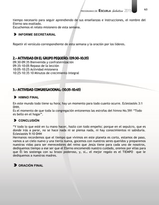 63
tiempo necesario para seguir aprendiendo de sus enseñanzas e instrucciones, el nombre del
Eterno sea exaltado.
Escuchemos el relato misionero de esta semana.
INFORME SECRETARIAL
Repetir el versículo correspondiente de esta semana y la oración por los líderes.
2.- ACTIVIDAD EN EL GRUPO PEQUEÑO: (09:30-10:35)
09:30-09:35 Bienvenida y confraternización
09:35-10:05 Repaso de la lección
10:05-10:25 Actividad misionera
10:25-10:35 10 Minutos de crecimiento integral
3.- ACTIVIDAD CONGREGACIONAL: (10:35-10:45)
HIMNO FINAL
En este mundo todo tiene su hora; hay un momento para todo cuanto ocurre. Eclesiastés 3:1
DHH.
Es el momento de que toda la congregación entonemos las estrofas del himno No.591 “Todo
es bello en el hogar”.
CONCLUSIÓN
“Y todo lo que esté en tu mano hacer, hazlo con todo empeño; porque en el sepulcro, que es
donde irás a parar, no se hace nada ni se piensa nada, ni hay conocimientos ni sabiduría.
Eclesiastés 9:10 DHH
Hermanos recordemos que el tiempo que vivimos en este planeta es corto, estamos de paso,
vamos a un cielo nuevo y una tierra nueva, gocemos con nuestros seres queridos y preparemos
nuestras vidas para ser merecedores del reino que Jesús tiene para cada uno de nosotros,
dediquemos tiempo a ese ser que el Eterno encomendó nuestro cuidado, oremos por ellas para
que Él les sostenga con su brazo poderoso, y, si… el mejor regalo es el TIEMPO que le
dediquemos a nuestras madres.
ORACIÓN FINAL
 