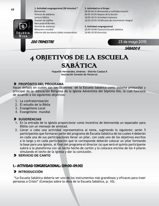 68
4 OBJETIVOS DE LA ESCUELA
SABÁTICA
Yaquelin Hernández Jiménez – Distrito Coatza II
Asociación Sureste de Veracruz
PROPÓSITO DEL PROGRAMA
Hacer énfasis en cuales son los Objetivos de la Escuela Sabática como sistema primordial y
principal de la educación Religiosa de la Iglesia Adventista del Séptimo Día, la cual funciona
de acuerdo a los siguientes objetivos:
1. La confraternización
2. El estudio de la Biblia
3. Evangelismo Local
4. Evangelismo mundial
SUGERENCIAS
1. En la entrada de la iglesia proporcionar como incentivo de bienvenida un separador para
Biblia con un mensaje de amistad.
2. Llevar a cabo una actividad representativa al tema, sugiriendo lo siguiente: serán 5
participantes que formaran parte del programa de Escuela Sabática de los cuales 4 deberán
en cada una de sus participaciones llevar un pilar, con cada uno de los objetivos escritos
a lo largo y en cada participación que le corresponda deberán colocar un pilar formando
la base para una Iglesia, al final del programa el director (a) que será el quinto participante
subirá a la plataforma con un techo hecho de cartón y lo colocara encima de los 4 pilares
simulando el techo de la Iglesia y dar la conclusión.
SERVICIO DE CANTO
1.- ACTIVIDAD CONGREGACIONAL: (09:00-09:30)
INTRODUCCIÓN
“La Escuela Sabática debería ser uno de los instrumentos más grandiosos y eficaces para traer
personas a Cristo” (Consejos sobre la obra de la Escuela Sabática, p. 10).
2. Actividad en el Grupo
09:30-09:35 Bienvenida y confraternización
09:35-10:05 Repaso de la lección
10:05-10:25 Actividad misionera
10:25-10:35 10 Minutos de crecimiento integral
3. Actividad congregacional
10:35-10:40 Clausura Escuela Sabática
10:40-10:50 Anuncios
1. Actividad congregacional (30 minutos) *
Bienvenida
Himnos de alabanza
Lectura bíblica
Oración de rodillas
Marcando el Rumbo
Himnos de alabanza
Misionero mundial
Informe del secretario (tabla comparativa)
23 de mayo 2015
SÁBADO 8
2DO TRIMESTRE
 