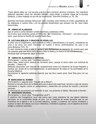 69
“Cada iglesia debe ser una escuela práctica para entrenar obreros cristianos. Sus miembros
deberían aprender cómo dar estudios bíblicos, cómo dirigir y enseñar clases de la Escuela
Sabática, y cómo trabajar en pro de los inconversos” (Servicio Cristiano, p. 75, 76).
Queridos hermanos estamos felices por estar reunidos como familia en Cristo, gozandonos de
las alabanzas a nuestro Dios y de las grandes bendiciones que siempre nos da. Sean todos
bienvenidos.
HIMNO DE ALABANZA
Que el canto o corito denoten unidad espiritual y alabanzas a Dios.
Les invito a que cantemos juntos el Himno No. 584 “Amémonos, hermanos”, con tierno y puro
amor, pues somos la familia de nuestro Padre Dios.
LECTURA BÍBLICA Y ORACIÓN DE RODILLAS
El amor sea sin fingimiento, aborreciendo lo malo y adhiriéndonos a lo bueno, amándonos los
unos a los otros con amor fraternal; en cuanto a honra, prefiriéndonos los unos a los
otros.Romanos 12:9, 10.
En este momento invito a toda la iglesia a que dediquemos un momento de oración para que
nos amemos unos con otros como Nuestro Dios lo desea y lo marca en los mandamientos.
Versículo que corresponda según la lección.
HIMNO DE ALABANZA O ESPECIAL
(Participante 1, primer pilar “Confraternización”)
Sobre todo, tened entre vosotros un ferviente amor, porque el amor cubre una multitud de
pecados. 1 Pedro 4:8
Debemos desarrollar una relación de compañerismo entre los miembros de Grupo Pequeño y
facilitar por medio de la confraternización, la participación de todos en las actividades de la
Escuela Sabática.
Escuchemos la siguiente alabanza especial que nos dice cuanto amor tiene Dios para con sus
Hijos.
MARCANDO EL RUMBO
(Participante 2, segundo pilar “Estudio de la Biblia”)
Realizar el estudio diario de la Biblia estimula el desarrollo espiritual, llevarlo a cabo de manera
sistemática y regular cultiva el conocimiento y desarrolla una actitud de oración y devoción
personal.
A continuación escuchemos con atención lo que nos presenta el folleto "Marcando el Rumbo¨.
MISIONERO MUNDIAL
(Participante 3, tercer pilar “Evangelismo Local”)
El objetivo del Evangelismo Local nos marca que como miembros de una iglesia debemos
participar en la comunidad donde se vive, con la finalidad de atraer personas que no son
miembros de la Iglesia o de la Escuela Sabatica; ayudar a conservar los nuevos miembros y
realizar la labor de trabajo con los ex-miembros y miembros ausentes, con el objetivo de llevar
amigos a nuestras reuniones.
 
