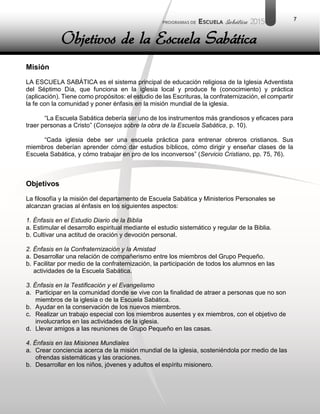 7
Misión
LA ESCUELA SABÁTICA es el sistema principal de educación religiosa de la Iglesia Adventista
del Séptimo Día, que funciona en la iglesia local y produce fe (conocimiento) y práctica
(aplicación). Tiene como propósitos: el estudio de las Escrituras, la confraternización, el compartir
la fe con la comunidad y poner énfasis en la misión mundial de la iglesia.
“La Escuela Sabática debería ser uno de los instrumentos más grandiosos y eficaces para
traer personas a Cristo” (Consejos sobre la obra de la Escuela Sabática, p. 10).
“Cada iglesia debe ser una escuela práctica para entrenar obreros cristianos. Sus
miembros deberían aprender cómo dar estudios bíblicos, cómo dirigir y enseñar clases de la
Escuela Sabática, y cómo trabajar en pro de los inconversos” (Servicio Cristiano, pp. 75, 76).
Objetivos
La filosofía y la misión del departamento de Escuela Sabática y Ministerios Personales se
alcanzan gracias al énfasis en los siguientes aspectos:
1. Énfasis en el Estudio Diario de la Biblia
a. Estimular el desarrollo espiritual mediante el estudio sistemático y regular de la Biblia.
b. Cultivar una actitud de oración y devoción personal.
2. Énfasis en la Confraternización y la Amistad
a. Desarrollar una relación de compañerismo entre los miembros del Grupo Pequeño.
b. Facilitar por medio de la confraternización, la participación de todos los alumnos en las
actividades de la Escuela Sabática.
3. Énfasis en la Testificación y el Evangelismo
a. Participar en la comunidad donde se vive con la finalidad de atraer a personas que no son
miembros de la iglesia o de la Escuela Sabática.
b. Ayudar en la conservación de los nuevos miembros.
c. Realizar un trabajo especial con los miembros ausentes y ex miembros, con el objetivo de
involucrarlos en las actividades de la iglesia.
d. Llevar amigos a las reuniones de Grupo Pequeño en las casas.
4. Énfasis en las Misiones Mundiales
a. Crear conciencia acerca de la misión mundial de la iglesia, sosteniéndola por medio de las
ofrendas sistemáticas y las oraciones.
b. Desarrollar en los niños, jóvenes y adultos el espíritu misionero.
Objetivos de la Escuela Sabática
 