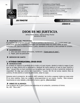 74
DIOS ES MI JUSTICIA
Adriana Ramón Gómez – Distrito de Playa Vicente
Asociación Del Istmo
PROPÓSITO DEL PROGRAMA
El propósito del programa de este sábado es animar a los hermanos, que cuando pasen por
situaciones difíciles e injustas, expongan con humildad todos sus casos a Dios, el Juez
Celestial, y Él, que es misericordioso y justo, atenderá su situación y dará sanidad al corazón.
SUGERENCIAS
1. Una caja para colocar peticiones, nombrarla “Casos para el Juez”.
2. Papel, para las peticiones
SERVICIO DE CANTO
1.- ACTIVIDAD CONGREGACIONAL: (09:00-09:30)
INTRODUCCIÓN
En la Biblia se registra la parábola de la viuda y el juez injusto, donde la viuda le ruega al juez
que se le haga justicia de su adversario y después de tanto suplicar el juez le hace justicia y
dice: “¿Acaso Dios no hará justicia a sus escogidos que claman a él día y noche?¿Se tardará en
responder? Os digo que pronto les responderá…” (Lucas 18:1-8) Así actúa nuestro Dios de
justicia, Él está atento a nuestras peticiones. (Usar la caja)
Estamos ante la presencia de nuestro JUEZ celestial, les invito a exponer todos sus casos ante
Él en esta mañana. Deja tus cargas y preocupaciones en sus manos. Confía, Dios actuará.
Gocémonos en este sábado y démosle la honra y gloria. ¡Bienvenidos!
HIMNO DE ALABANZA
Con la diestra de tu gran justicia me sustentas en la turbación, cantemos el himno
No. 425 “Día a día”.
2. Actividad en el Grupo Pequeño
09:30-09:35 Bienvenida y confraternización
09:35-09:55 Repaso de la lección
09:55-10:00 Actividad misionera (recepción de informe)
10:00-10:25 Capacitación Misionera EscamI
10:25-10:35 10 Minutos de crecimiento integral
3. Actividad congregacional
10:35-10:40 Clausura Escuela Sabática
10:40-10:45 Anuncios
1. Actividad congregacional (30 minutos)
Bienvenida
Himnos de alabanza
Lectura bíblica
Oración de rodillas
Marcando el Rumbo
Himnos de alabanza
Misionero mundial
Informe del secretario (tabla comparativa)
06 de junio 2015
SÁBADO 10
2DO TRIMESTRE
 