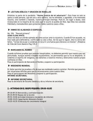 75
LECTURA BÍBLICA Y ORACIÓN DE RODILLAS
Enfatizar la parte de la parábola: “Hazme justicia de mi adversario”. Esta frase no solo se
aplica a toda persona, que de una u otra manera, nos ha ofendido, o agredido, o ha intentado
hacerlo, sino también a Satanás, nuestro principal enemigo. Pues él, sin lugar a dudas, está
involucrado en la mayoría de los casos que le ocurre al pueblo de Dios. Que Dios nos conceda
fidelidad y mansedumbre para presentar todos nuestros casos a Dios.
HIMNO DE ALABANZA O ESPECIAL
No. 226 “Buscad primero”
GEMA ELENA WHITE
Jesús nos dejó un clárido ejemplo de cómo actuar ante la injusticia. Cuando Él fue acusado, no
hizo nada para defenderse, confió todo su caso a Dios. Así los que le siguen, dice la sierva del
Señor, “no han de acusar o condenar, ni recurrir a la fuerza para librarse a sí mismos”. {Palabras
de Vida del Gran Maestro Pag.135.2
MARCANDO EL RUMBO
Cuando suframos pruebas que parecen inexplicables, no debemos permitir que nuestra paz sea
perturbada. Aunque seamos tratados injustamente, no permitamos que la ira se despierte. Si
cedemos al espíritu de venganza, nos dañamos a nosotros mismos y destruimos nuestra propia
confianza en Dios.
Pasa el participante de Marcando el Rumbo y expone su participación.
MISIONERO MUNDIAL
EL Señor permite las pruebas a fin de que sea moldeado nuestro carácter. Permite que pasemos
por situaciones difíciles para que lo reconozcamos como nuestro Dios.
Pasa el participante del Misionero y expone su participación.
INFORME SECRETARIAL
INFORME SECRETARIAL
Pasa la secretaria de Escuela Sabática y da su informe de secretaria.
2.- ACTIVIDAD EN EL GRUPO PEQUEÑO: (09:30-10:35)
09:30-09:35 Bienvenida y confraternización
09:35-09:55 Repaso de la lección
09:55-10:00 Actividad misionera (recepción de informe)
10:00-10:25 Capacitación Misionera EscamI
10:25-10:35 10 Minutos de crecimiento integral
 