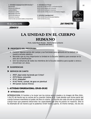 77
LA UNIDAD EN EL CUERPO
HUMANO
Profa. Asalia Reyes Rosales – Distrito María Lombardo
Asociación del Istmo
PROPÓSITO DEL PROGRAMA
 Conocer algunas partes del cuerpo y sus funciones para aplicarla en la UNIDAD de
nuestra escuela sabática
 Recordar que es muy importante la Unidad en la Escuela Sabática para avanzar en la
obra de la testificación
 Unir los esfuerzos de todos los miembros de la Escuela Sabática para ayudar a otros a
encontrase con Jesús.
SUGERENCIAS
SERVICIO DE CANTO
 #557 ¿Qué estás haciendo por Cristo?
 #374 Dulce comunión
 #141 ¡Alabadle!
 #142 Venid, cantad, de gozo en plenitud
 #8 Suenen dulces himnos
1.- ACTIVIDAD CONGREGACIONAL: (09:00-09:30)
INTRODUCCIÓN
INTRODUCCION: El hombre y la mujer son los únicos seres creados a la imagen de Dios (Gén.
1:26,27) de hecho son la corona de la creación (Salmo 8:5). Cada detalle que forma parte del
cuerpo humano manifiesta el poder de Dios al crearlo. La función de cada una de las partes del
cuerpo hace que podamos desarrollar las capacidades que Dios ha puesto en nosotros. Dios lo
ha diseñado de tal manera que le podamos rendir honra y gloria. Al mismo tiempo, nos da una
2. Actividad en el Grupo
09:30-09:35 Bienvenida y confraternización
09:35-10:05 Repaso de la lección
10:05-10:25 Actividad misionera
10:25-10:35 10 Minutos de crecimiento integral
3. Actividad congregacional
10:35-10:40 Clausura Escuela Sabática
10:40-10:50 Anuncios
1. Actividad congregacional (30 minutos) *
Bienvenida
Himnos de alabanza
Lectura bíblica
Oración de rodillas
Marcando el Rumbo
Himnos de alabanza
Misionero mundial
Informe del secretario (tabla comparativa)
13 de junio 2015
SÁBADO 11
2DO TRIMESTRE
 