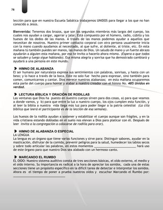 78
lección para que en nuestra Escuela Sabática trabajemos UNIDOS para llegar a los que no han
conocido a Jesús.
Bienvenida: Tenemos dos brazos, que son los segundos miembros más largos del cuerpo, los
cuales nos ayudan a cargar, agarrar y jalar. Está compuesto por el húmero, radio, cúbito y los
huesos de los dedos de las manos. A través de las manos podemos ayudar a aquellos que
necesitan de nosotros. Nuestro primer contacto corporal con otra persona usualmente inicia
con la mano cuando ayudamos al necesitado, al que sufre, al doliente, al triste, etc. En esta
mañana tú también puedes ser manos, las manos de Dios. Un saludo de mano y un fuerte abrazo
ayudarán a alguien esta mañana, por eso te invito a hacerlo ahora mismo. (Espera a que todos
se saluden y luego sigue hablando). Esa misma alegría y sonrisa que ha demostrado cambiará y
ayudará a una persona en este mundo.
HIMNO DE ALABANZA
El ser humano por naturaleza expresa sus sentimientos con palabras, sonrisas, y hasta con un
beso; y lo hace a través de la boca. Este no solo fue hecho para expresar, sino también para
comer, comunicarnos y cantar. Dios merece nuestras alabanzas; en esta mañana ocuparemos
esta parte del cuerpo para honrar y alabar a nuestro creador con el himno No. 485 Unidos en
verdad.
LECTURA BÍBLICA Y ORACIÓN DE RODILLAS
Las ventanas que Dios ha puesto en nuestro cuerpo sirven para dos cosas, a) para que veamos
a donde vamos, y b) para que entre la luz a nuestro cuerpo, los ojos cumplen esta función, y
al leer la biblia a nuestra vida llega más luz para poder llegar a la patria celestial (La cita
bíblica que leerá el participante es de la lección de esa semana).
Los huesos de la rodilla ayudan a sostener y estabilizar el cuerpo aunque son frágiles, y en la
vida cristiana estando dobladas en el suelo nos elevan a Dios para platicar con él. Después de
leer invita a la congregación a colocarse de rodilla para orar).
HIMNO DE ALABANZA O ESPECIAL
LA LENGUA
La lengua es un órgano que tiene varias funciones y sirve para: Distinguir sabores, ayudar en la
masticación, disfrutar de la comida, prevenir peligros para la salud, humedecer los labios secos
y sobre todo articular las palabras, en estos momentos _________________________ hará uso
de este órgano para que nuestro Dios sea alabado con un hermoso canto.
MARCANDO EL RUMBO
EL OIDO: Nuestro sistema auditivo consta de tres secciones básicas, el oído externo, el medio y
el oído interno. Su importancia es radical a la hora de apreciar los sonidos, cada una de estas
secciones tiene un propósito específico en la difícil tarea de detectar e interpretar los sonidos.
Ahora es el tiempo de poner a prueba nuestros oídos y escuchar Marcando el Rumbo por:
_______________________________
 