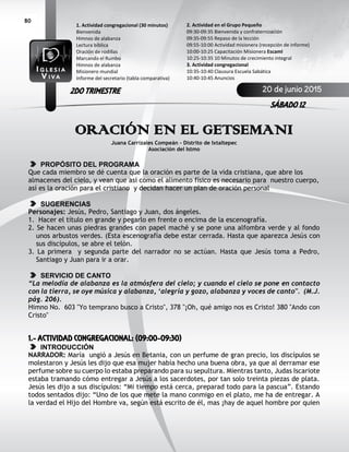 80
ORACIÓN EN EL GETSEMANI
Juana Carrizales Compeán – Distrito de Ixtaltepec
Asociación del Istmo
PROPÓSITO DEL PROGRAMA
Que cada miembro se dé cuenta que la oración es parte de la vida cristiana, que abre los
almacenes del cielo, y vean que así como el alimento físico es necesario para nuestro cuerpo,
así es la oración para el cristiano y decidan hacer un plan de oración personal
SUGERENCIAS
Personajes: Jesús, Pedro, Santiago y Juan, dos ángeles.
1. Hacer el título en grande y pegarlo en frente o encima de la escenografía.
2. Se hacen unas piedras grandes con papel maché y se pone una alfombra verde y al fondo
unos arbustos verdes. (Esta escenografía debe estar cerrada. Hasta que aparezca Jesús con
sus discípulos, se abre el telón.
3. La primera y segunda parte del narrador no se actúan. Hasta que Jesús toma a Pedro,
Santiago y Juan para ir a orar.
SERVICIO DE CANTO
“La melodía de alabanza es la atmósfera del cielo; y cuando el cielo se pone en contacto
con la tierra, se oye música y alabanza, ‘alegría y gozo, alabanza y voces de canto". (M.J.
pág. 206).
Himno No. 603 "Yo temprano busco a Cristo", 378 "¡Oh, qué amigo nos es Cristo! 380 "Ando con
Cristo"
1.- ACTIVIDAD CONGREGACIONAL: (09:00-09:30)
INTRODUCCIÓN
NARRADOR: María ungió a Jesús en Betania, con un perfume de gran precio, los discípulos se
molestaron y Jesús les dijo que esa mujer había hecho una buena obra, ya que al derramar ese
perfume sobre su cuerpo lo estaba preparando para su sepultura. Mientras tanto, Judas Iscariote
estaba tramando cómo entregar a Jesús a los sacerdotes, por tan solo treinta piezas de plata.
Jesús les dijo a sus discípulos: “Mi tiempo está cerca, preparad todo para la pascua”. Estando
todos sentados dijo: “Uno de los que mete la mano conmigo en el plato, me ha de entregar. A
la verdad el Hijo del Hombre va, según está escrito de él, mas ¡hay de aquel hombre por quien
2. Actividad en el Grupo Pequeño
09:30-09:35 Bienvenida y confraternización
09:35-09:55 Repaso de la lección
09:55-10:00 Actividad misionera (recepción de informe)
10:00-10:25 Capacitación Misionera EscamI
10:25-10:35 10 Minutos de crecimiento integral
3. Actividad congregacional
10:35-10:40 Clausura Escuela Sabática
10:40-10:45 Anuncios
1. Actividad congregacional (30 minutos)
Bienvenida
Himnos de alabanza
Lectura bíblica
Oración de rodillas
Marcando el Rumbo
Himnos de alabanza
Misionero mundial
Informe del secretario (tabla comparativa)
20 de junio 2015
SÁBADO 12
2DO TRIMESTRE
 
