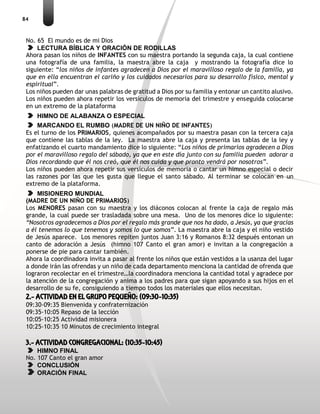 84
No. 65 El mundo es de mi Dios
LECTURA BÍBLICA Y ORACIÓN DE RODILLAS
Ahora pasan los niños de INFANTES con su maestra portando la segunda caja, la cual contiene
una fotografía de una familia, la maestra abre la caja y mostrando la fotografía dice lo
siguiente: “los niños de infantes agradecen a Dios por el maravilloso regalo de la familia, ya
que en ella encuentran el cariño y los cuidados necesarios para su desarrollo físico, mental y
espiritual”.
Los niños pueden dar unas palabras de gratitud a Dios por su familia y entonar un cantito alusivo.
Los niños pueden ahora repetir los versículos de memoria del trimestre y enseguida colocarse
en un extremo de la plataforma
HIMNO DE ALABANZA O ESPECIAL
MARCANDO EL RUMBO (MADRE DE UN NIÑO DE INFANTES)
Es el turno de los PRIMARIOS, quienes acompañados por su maestra pasan con la tercera caja
que contiene las tablas de la ley. La maestra abre la caja y presenta las tablas de la ley y
enfatizando el cuarto mandamiento dice lo siguiente: “Los niños de primarios agradecen a Dios
por el maravilloso regalo del sábado, ya que en este día junto con su familia pueden adorar a
Dios recordando que él nos creó, que él nos cuida y que pronto vendrá por nosotros”.
Los niños pueden ahora repetir sus versículos de memoria o cantar un himno especial o decir
las razones por las que les gusta que llegue el santo sábado. Al terminar se colocan en un
extremo de la plataforma.
MISIONERO MUNDIAL
(MADRE DE UN NIÑO DE PRIMARIOS)
Los MENORES pasan con su maestra y los diáconos colocan al frente la caja de regalo más
grande, la cual puede ser trasladada sobre una mesa. Uno de los menores dice lo siguiente:
“Nosotros agradecemos a Dios por el regalo más grande que nos ha dado, a Jesús, ya que gracias
a él tenemos lo que tenemos y somos lo que somos”. La maestra abre la caja y el niño vestido
de Jesús aparece. Los menores repiten juntos Juan 3:16 y Romanos 8:32 después entonan un
canto de adoración a Jesús (himno 107 Canto el gran amor) e invitan a la congregación a
ponerse de pie para cantar también.
Ahora la coordinadora invita a pasar al frente los niños que están vestidos a la usanza del lugar
a donde irán las ofrendas y un niño de cada departamento menciona la cantidad de ofrenda que
lograron recolectar en el trimestre…la coordinadora menciona la cantidad total y agradece por
la atención de la congregación y anima a los padres para que sigan apoyando a sus hijos en el
desarrollo de su fe, consiguiendo a tiempo todos los materiales que ellos necesitan.
2.- ACTIVIDAD EN EL GRUPO PEQUEÑO: (09:30-10:35)
09:30-09:35 Bienvenida y confraternización
09:35-10:05 Repaso de la lección
10:05-10:25 Actividad misionera
10:25-10:35 10 Minutos de crecimiento integral
3.- ACTIVIDAD CONGREGACIONAL: (10:35-10:45)
HIMNO FINAL
No. 107 Canto el gran amor
CONCLUSIÓN
ORACIÓN FINAL
 