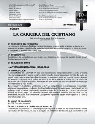 87
LA CARRERA DEL CRISTIANO
Ogla Linneth Armenta Sáenz – Distrito de Lagunas
Asociación del Istmo
PROPÓSITO DEL PROGRAMA
Los miembros de Escuela Sabática comprenderán que nuestro andar cristiano se asemeja a
una carrera atlética, donde los factores decisivos para alcanzar la meta son el dominio propio,
la temperancia y nuestro servicio a Dios.
SUGERENCIAS
Ilustraciones de competidores para la carrera, ilustración de corona de laurel o trofeo actual
de alguna competencia,
SERVICIO DE CANTO
1.- ACTIVIDAD CONGREGACIONAL: (09:00-09:30)
INTRODUCCIÓN
El apóstol Pablo, en 1 Cor.9:24-27, hizo una impresionante comparación entre la lucha cristiana
y las carreras pedestres que se tenían en determinadas ocasiones cerca de corinto. De todos los
juegos estas carreras eran las más estimadas y eran presenciadas por reyes y nobles. Jóvenes
de alcurnia y riqueza participaban en ellas y no escatimaban el esfuerzo y la disciplina
necesarios para obtener el premio. Al aceptar a Cristo hemos iniciado una carrera cristiana cuya
recompensa es la vida eterna.
Bienvenida: “Todo atleta se abstiene de todo.” Los competidores en la antigüedad renunciaban
a toda complacencia que tendiera a debilitar las facultades físicas para que en el día del torneo
pudieran exigir el mayor rendimiento a sus facultades. En la carrera del cristiano los intereses
eternos están en juego. No debemos permitir que nuestra atención sea distraída por las
diversiones, los lujos o la comodidad. Los apetitos y pasiones deben estar sujetos a la razón y
a la voluntad de Dios.
HIMNO DE ALABANZA
No. 507 Tentado, no cedas
LECTURA BÍBLICA Y ORACIÓN DE RODILLAS
“Una corona incorruptible.” Cuando el ganador llegaba a la meta, los aplausos de espectadores
repercutían en las colinas. El juez le otorgaba los emblemas de victoria, que consistían en una
2. Actividad en el Grupo
09:30-09:35 Bienvenida y confraternización
09:35-10:05 Repaso de la lección
10:05-10:25 Actividad misionera
10:25-10:35 10 Minutos de crecimiento integral
3. Actividad congregacional
10:35-10:40 Clausura Escuela Sabática
10:40-10:50 Anuncios
1. Actividad congregacional (30 minutos) *
Bienvenida
Himnos de alabanza
Lectura bíblica
Oración de rodillas
Marcando el Rumbo
Himnos de alabanza
Misionero mundial
Informe del secretario (tabla comparativa)
11 de julio 2015
SÁBADO 2
3ER TRIMESTRE
 