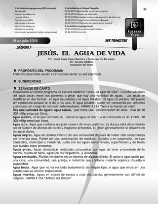 89
JESÚS, EL AGUA DE VIDA
Ptr. Josué David López Ramírez y Profa. Martha De López
Dir. Escuela Sabática
Asociación Del Istmo
PROPÓSITO DEL PROGRAMA
Todo cristiano debe acudir a Cristo para saciar su sed espiritual.
SUGERENCIAS
SERVICIO DE CANTO
Bienvenidos a nuestro programa de escuela sabática “Jesús, el agua de vida”. Cuando hablamos
del agua pocas veces nos ponemos a pesar que hay una variedad de aguas. Las aguas se
clasifican en dos formas el agua no potable y el Agua Potable. El agua no potable NO puede
ser consumida aunque se le da otros usos. El agua potable, puede ser consumida por personas
y animales sin riesgo de contraer enfermedades. HIMNO # 233 “Ven a la fuente de vida”.
Hay una variedad de aguas: Agua salada, que tiene una concentración de sales (más de 10
000 miligramos por litro).
Agua salobre, es la que contiene sal, menor al agua de mar. La sal contenida es de (1000 - 10
000 miligramos/por litro).
Agua dura. Agua que contiene un gran número de iones positivos. La dureza está determinada
por el número de átomos de calcio y magnesio presentes. El jabón generalmente se disuelve en
las aguas duras.
Aguas negras. Agua de abastecimiento de una comunidad después de haber sido contaminada
por diversos usos. Puede ser una combinación de residuos, líquidos o en suspensión, de tipo
doméstico, municipal e industrial, junto con las aguas subterráneas, superficiales y de lluvia
que puedan estar presentes.
Aguas grises. Aguas domésticas residuales compuestas por agua de lavar procedente de la
cocina, cuarto de baño, aguas de los fregaderos, y lavaderos.
Aguas residuales. Fluidos residuales en un sistema de alcantarillado. El gasto o agua usada por
una casa, una comunidad, una granja, o industria que contiene materia orgánica disuelta o
suspendida.
Agua bruta. Agua que no ha recibido tratamiento de ningún tipo, o agua que entra en una
planta para su ulterior tratamiento.
Aguas muertas. Aguas en estado de escasa o nula circulación, generalmente con déficit de
oxígeno. HIMNO # 254 “Anhelo ser limpio”.
2. Actividad en el Grupo Pequeño
09:30-09:35 Bienvenida y confraternización
09:35-09:55 Repaso de la lección
09:55-10:00 Actividad misionera (recepción de informe)
10:00-10:25 Capacitación Misionera EscamI
10:25-10:35 10 Minutos de crecimiento integral
3. Actividad congregacional
10:35-10:40 Clausura Escuela Sabática
10:40-10:45 Anuncios
1. Actividad congregacional (30 minutos)
Bienvenida
Himnos de alabanza
Lectura bíblica
Oración de rodillas
Marcando el Rumbo
Himnos de alabanza
Misionero mundial
Informe del secretario (tabla comparativa)
18 de julio 2015
SÁBADO 3
3ER TRIMESTRE
 