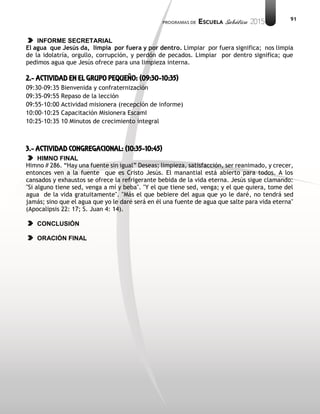 91
INFORME SECRETARIAL
El agua que Jesús da, limpia por fuera y por dentro. Limpiar por fuera significa; nos limpia
de la idolatría, orgullo, corrupción, y perdón de pecados. Limpiar por dentro significa; que
pedimos agua que Jesús ofrece para una limpieza interna.
2.- ACTIVIDAD EN EL GRUPO PEQUEÑO: (09:30-10:35)
09:30-09:35 Bienvenida y confraternización
09:35-09:55 Repaso de la lección
09:55-10:00 Actividad misionera (recepción de informe)
10:00-10:25 Capacitación Misionera EscamI
10:25-10:35 10 Minutos de crecimiento integral
3.- ACTIVIDAD CONGREGACIONAL: (10:35-10:45)
HIMNO FINAL
Himno # 286. “Hay una fuente sin igual” Deseas; limpieza, satisfacción, ser reanimado, y crecer,
entonces ven a la fuente que es Cristo Jesús. El manantial está abierto para todos. A los
cansados y exhaustos se ofrece la refrigerante bebida de la vida eterna. Jesús sigue clamando:
"Si alguno tiene sed, venga a mí y beba". "Y el que tiene sed, venga; y el que quiera, tome del
agua de la vida gratuitamente". "Más el que bebiere del agua que yo le daré, no tendrá sed
jamás; sino que el agua que yo le daré será en él una fuente de agua que salte para vida eterna"
(Apocalipsis 22: 17; S. Juan 4: 14).
CONCLUSIÓN
ORACIÓN FINAL
 