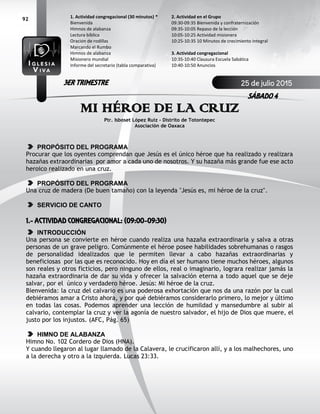 92
MI HÉROE DE LA CRUZ
Ptr. Isboset López Ruiz – Distrito de Totontepec
Asociación de Oaxaca
PROPÓSITO DEL PROGRAMA
Procurar que los oyentes comprendan que Jesús es el único héroe que ha realizado y realizara
hazañas extraordinarias por amor a cada uno de nosotros. Y su hazaña más grande fue ese acto
heroico realizado en una cruz.
PROPÓSITO DEL PROGRAMA
Una cruz de madera (De buen tamaño) con la leyenda "Jesús es, mi héroe de la cruz".
SERVICIO DE CANTO
1.- ACTIVIDAD CONGREGACIONAL: (09:00-09:30)
INTRODUCCIÓN
Una persona se convierte en héroe cuando realiza una hazaña extraordinaria y salva a otras
personas de un grave peligro. Comúnmente el héroe posee habilidades sobrehumanas o rasgos
de personalidad idealizados que le permiten llevar a cabo hazañas extraordinarias y
beneficiosas por las que es reconocido. Hoy en día el ser humano tiene muchos héroes, algunos
son reales y otros ficticios, pero ninguno de ellos, real o imaginario, lograra realizar jamás la
hazaña extraordinaria de dar su vida y ofrecer la salvación eterna a todo aquel que se deje
salvar, por el único y verdadero héroe. Jesús: Mi héroe de la cruz.
Bienvenida: la cruz del calvario es una poderosa exhortación que nos da una razón por la cual
debiéramos amar a Cristo ahora, y por qué debiéramos considerarlo primero, lo mejor y último
en todas las cosas. Podemos aprender una lección de humildad y mansedumbre al subir al
calvario, contemplar la cruz y ver la agonía de nuestro salvador, el hijo de Dios que muere, el
justo por los injustos. (AFC, Pág. 65)
HIMNO DE ALABANZA
Himno No. 102 Cordero de Dios (HNA).
Y cuando llegaron al lugar llamado de la Calavera, le crucificaron allí, y a los malhechores, uno
a la derecha y otro a la izquierda. Lucas 23:33.
2. Actividad en el Grupo
09:30-09:35 Bienvenida y confraternización
09:35-10:05 Repaso de la lección
10:05-10:25 Actividad misionera
10:25-10:35 10 Minutos de crecimiento integral
3. Actividad congregacional
10:35-10:40 Clausura Escuela Sabática
10:40-10:50 Anuncios
1. Actividad congregacional (30 minutos) *
Bienvenida
Himnos de alabanza
Lectura bíblica
Oración de rodillas
Marcando el Rumbo
Himnos de alabanza
Misionero mundial
Informe del secretario (tabla comparativa)
25 de julio 2015
SÁBADO 4
3ER TRIMESTRE
 