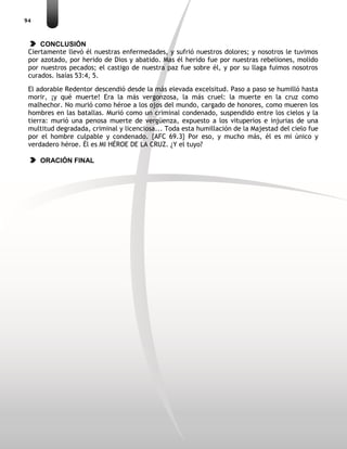 94
CONCLUSIÓN
Ciertamente llevó él nuestras enfermedades, y sufrió nuestros dolores; y nosotros le tuvimos
por azotado, por herido de Dios y abatido. Mas él herido fue por nuestras rebeliones, molido
por nuestros pecados; el castigo de nuestra paz fue sobre él, y por su llaga fuimos nosotros
curados. Isaías 53:4, 5.
El adorable Redentor descendió desde la más elevada excelsitud. Paso a paso se humilló hasta
morir, ¡y qué muerte! Era la más vergonzosa, la más cruel: la muerte en la cruz como
malhechor. No murió como héroe a los ojos del mundo, cargado de honores, como mueren los
hombres en las batallas. Murió como un criminal condenado, suspendido entre los cielos y la
tierra: murió una penosa muerte de vergüenza, expuesto a los vituperios e injurias de una
multitud degradada, criminal y licenciosa... Toda esta humillación de la Majestad del cielo fue
por el hombre culpable y condenado. {AFC 69.3} Por eso, y mucho más, él es mi único y
verdadero héroe. Él es MI HÉROE DE LA CRUZ. ¿Y el tuyo?
ORACIÓN FINAL
 