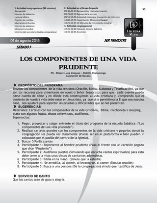 95
LOS COMPONENTES DE UNA VIDA
PRUDENTE
Ptr. Eliezer Luna Vázquez – Distrito Chalcatongo
Asociación de Oaxaca
PROPÓSITO DEL PROGRAMA
Enseñar los componentes de la vida cristiana (Oración, Biblia, Alabanza y Testificación), ya que
son los recursos para cimentarse en nuestro Señor Jesucristo, para que cada oyente pueda
darse cuenta de cómo y en dónde está construyendo su vida cristiana y comprenda que el
cimiento de nuestra vida debe estar en Jesucristo, ya que si le permitimos a Él que sea nuestra
base, nos ayudará para soportar las pruebas y dificultades que se nos presenten.
SUGERENCIAS
Materiales: Carteles con los componentes de la vida Cristiana, Biblia, colchoneta o sleeping,
plato con algunas frutas, discos adventistas, audífonos.
Sugerencias:
1. Pegar, proyectar o colgar enfrente el título del programa de la escuela Sabática (“Los
componentes de una vida prudente”).
2. Realizar carteles grandes con los componentes de la vida cristiana y pegarlos donde la
congregación los pueda ver claramente (Puede ser en el plataforma o bien pueden ir
colocados por el pasillo del centro de la iglesia).
3. Buscar 5 Participantes
4. Participante 1: Representa al hombre prudente (Pasa al frente con un cartelón pegado
que dice “Prudente”)
5. Participante 2: Audífonos puestos (Simulando que escucha cantos espirituales) para esto
debe tener a la vista unos discos de cantantes adventistas.
6. Participante 3: Biblia en la mano, (Simule que la estudia)
7. Participante 4: Se arrodilla, al dormir, al levantarse, al comer (Simular oración)
8. Participante 5: Busca a una persona (De la congregación) simula que testifica de Jesús.
SERVICIO DE CANTO
Que los cantos sean de gozo y alegría.
2. Actividad en el Grupo Pequeño
09:30-09:35 Bienvenida y confraternización
09:35-09:55 Repaso de la lección
09:55-10:00 Actividad misionera (recepción de informe)
10:00-10:25 Capacitación Misionera EscamI
10:25-10:35 10 Minutos de crecimiento integral
3. Actividad congregacional
10:35-10:40 Clausura Escuela Sabática
10:40-10:45 Anuncios
1. Actividad congregacional (30 minutos)
Bienvenida
Himnos de alabanza
Lectura bíblica
Oración de rodillas
Marcando el Rumbo
Himnos de alabanza
Misionero mundial
Informe del secretario (tabla comparativa)
01 de agosto 2015
SÁBADO 5
3ER TRIMESTRE
 
