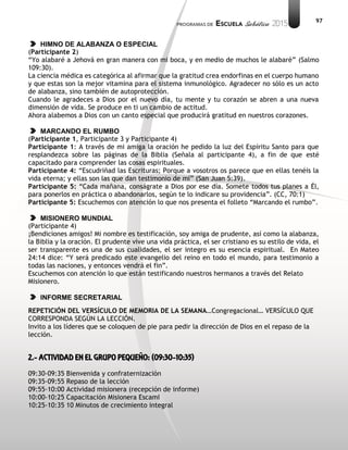 97
HIMNO DE ALABANZA O ESPECIAL
(Participante 2)
“Yo alabaré a Jehová en gran manera con mi boca, y en medio de muchos le alabaré” (Salmo
109:30).
La ciencia médica es categórica al afirmar que la gratitud crea endorfinas en el cuerpo humano
y que estas son la mejor vitamina para el sistema inmunológico. Agradecer no sólo es un acto
de alabanza, sino también de autoprotección.
Cuando le agradeces a Dios por el nuevo día, tu mente y tu corazón se abren a una nueva
dimensión de vida. Se produce en ti un cambio de actitud.
Ahora alabemos a Dios con un canto especial que producirá gratitud en nuestros corazones.
MARCANDO EL RUMBO
(Participante 1, Participante 3 y Participante 4)
Participante 1: A través de mi amiga la oración he pedido la luz del Espíritu Santo para que
resplandezca sobre las páginas de la Biblia (Señala al participante 4), a fin de que esté
capacitado para comprender las cosas espirituales.
Participante 4: “Escudriñad las Escrituras; Porque a vosotros os parece que en ellas tenéis la
vida eterna; y ellas son las que dan testimonio de mí” (San Juan 5:39).
Participante 5: “Cada mañana, conságrate a Dios por ese día. Somete todos tus planes a Él,
para ponerlos en práctica o abandonarlos, según te lo indicare su providencia”. (CC, 70:1)
Participante 5: Escuchemos con atención lo que nos presenta el folleto “Marcando el rumbo”.
MISIONERO MUNDIAL
(Participante 4)
¡Bendiciones amigos! Mi nombre es testificación, soy amiga de prudente, así como la alabanza,
la Biblia y la oración. El prudente vive una vida práctica, el ser cristiano es su estilo de vida, el
ser transparente es una de sus cualidades, el ser integro es su esencia espiritual. En Mateo
24:14 dice: “Y será predicado este evangelio del reino en todo el mundo, para testimonio a
todas las naciones, y entonces vendrá el fin”.
Escuchemos con atención lo que están testificando nuestros hermanos a través del Relato
Misionero.
INFORME SECRETARIAL
REPETICIÓN DEL VERSÍCULO DE MEMORIA DE LA SEMANA…Congregacional… VERSÍCULO QUE
CORRESPONDA SEGÚN LA LECCIÓN.
Invito a los líderes que se coloquen de pie para pedir la dirección de Dios en el repaso de la
lección.
2.- ACTIVIDAD EN EL GRUPO PEQUEÑO: (09:30-10:35)
09:30-09:35 Bienvenida y confraternización
09:35-09:55 Repaso de la lección
09:55-10:00 Actividad misionera (recepción de informe)
10:00-10:25 Capacitación Misionera EscamI
10:25-10:35 10 Minutos de crecimiento integral
 