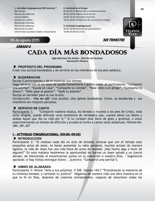99
CADA DÍA MÁS BONDADOSOS
Ogla Martínez De Avalos – Distrito de Ocampo
Asociación Olmeca
PROPÓSITO DEL PROGRAMA
Crear una actitud bondadosa y de servicio en los miembros de escuela sabática.
SUGERENCIAS
Escoja 5 participantes y dé el material con tiempo.
Haga letreros con el los tipos de ayuda humanitaria y que lo porte el participante: “Comparte
una sonrisa”, “Ayuda en casa”, “Comparte tu comida”, “Dale raite a un amigo”, “Comparte tu
dinero”, “Déle paso al peatón”, “Sede tu asiento”.
Escoja un narrador para la voz oculta.
Introducción - Voz en off: (voz oculta): Una iglesia bondadosa: Crece, es bendecida y sus
miembros son mejores personas.
SERVICIO DE CANTO
Participante 1: “Compartir nuestra música, ha llevado a muchos a los pies de Cristo, toda
alma afligida, puede disfrutar unos momentos de verdadera paz, cuando abres tus labios y
alabas Aquel que dio su vida por ti.” Si tu corazón está lleno de gozo y gratitud, o estas
experimentando un tiempo de aflicción y prueba te invito a cantar estas alabanzas: Himnos No.
384, 281,457
1.- ACTIVIDAD CONGREGACIONAL: (09:00-09:30)
INTRODUCCIÓN
Participante 2: “Si realizas cada día un acto de bondad, notaras que con el tiempo esos
pequeños actos de amor, te harán aumentar tu valía personal, muchos actúan de manera
egoísta, la vida de Jesús fue una vida llena de actos de bondad. ¿Has hecho algo a favor de
alguien?” En esta mañana tendremos la oportunidad de darnos un buen saludo y un fuerte
abrazo, de bienvenida al encontrarnos juntos en la adoración a nuestro Dios. - Sugerencia
opcional: si hay visitas entregue flores- . (Letrero: “Comparte una sonrisa”).
HIMNO DE ALABANZA
Participante 3: Himno “Ama a tus prójimos. # 558 Salmos 145:7 “Proclamarán la memoria de
tu inmensa bondad, y cantarán tu justicia” Hagamos de nuestra vida una obra maestra en la
que la fe en Dios, dejemos de creernos omnipotentes, capaces de solucionar todas las
2. Actividad en el Grupo
09:30-09:35 Bienvenida y confraternización
09:35-10:05 Repaso de la lección
10:05-10:25 Actividad misionera
10:25-10:35 10 Minutos de crecimiento integral
3. Actividad congregacional
10:35-10:40 Clausura Escuela Sabática
10:40-10:50 Anuncios
1. Actividad congregacional (30 minutos) *
Bienvenida
Himnos de alabanza
Lectura bíblica
Oración de rodillas
Marcando el Rumbo
Himnos de alabanza
Misionero mundial
Informe del secretario (tabla comparativa)
08 de agosto 2015
SÁBADO 6
3ER TRIMESTRE
 