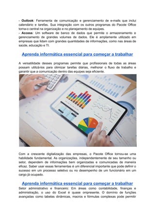 - Outlook: Ferramenta de comunicação e gerenciamento de e-mails que inclui
calendário e tarefas. Sua integração com os outros programas do Pacote Office
torna-o central na organização e no planejamento de equipes.
- Access: Um software de banco de dados que permite o armazenamento e
gerenciamento de grandes volumes de dados. Ele é amplamente utilizado em
empresas que lidam com grandes quantidades de informações, como nas áreas de
saúde, educação e TI.
Aprenda informática essencial para começar a trabalhar
A versatilidade desses programas permite que profissionais de todas as áreas
possam utilizá-los para otimizar tarefas diárias, melhorar o fluxo de trabalho e
garantir que a comunicação dentro das equipes seja eficiente.
Com a crescente digitalização das empresas, o Pacote Office tornou-se uma
habilidade fundamental. As organizações, independentemente de seu tamanho ou
setor, dependem de informações bem organizadas e comunicadas de maneira
eficaz. Saber usar essas ferramentas é um diferencial importante que pode definir o
sucesso em um processo seletivo ou no desempenho de um funcionário em um
cargo já ocupado.
Aprenda informática essencial para começar a trabalhar
Setor administrativo e financeiro: Em áreas como contabilidade, finanças e
administração, o uso do Excel é quase onipresente. O domínio de funções
avançadas como tabelas dinâmicas, macros e fórmulas complexas pode permitir
 