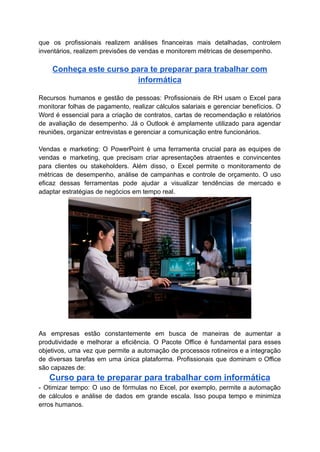 que os profissionais realizem análises financeiras mais detalhadas, controlem
inventários, realizem previsões de vendas e monitorem métricas de desempenho.
Conheça este curso para te preparar para trabalhar com
informática
Recursos humanos e gestão de pessoas: Profissionais de RH usam o Excel para
monitorar folhas de pagamento, realizar cálculos salariais e gerenciar benefícios. O
Word é essencial para a criação de contratos, cartas de recomendação e relatórios
de avaliação de desempenho. Já o Outlook é amplamente utilizado para agendar
reuniões, organizar entrevistas e gerenciar a comunicação entre funcionários.
Vendas e marketing: O PowerPoint é uma ferramenta crucial para as equipes de
vendas e marketing, que precisam criar apresentações atraentes e convincentes
para clientes ou stakeholders. Além disso, o Excel permite o monitoramento de
métricas de desempenho, análise de campanhas e controle de orçamento. O uso
eficaz dessas ferramentas pode ajudar a visualizar tendências de mercado e
adaptar estratégias de negócios em tempo real.
As empresas estão constantemente em busca de maneiras de aumentar a
produtividade e melhorar a eficiência. O Pacote Office é fundamental para esses
objetivos, uma vez que permite a automação de processos rotineiros e a integração
de diversas tarefas em uma única plataforma. Profissionais que dominam o Office
são capazes de:
Curso para te preparar para trabalhar com informática
- Otimizar tempo: O uso de fórmulas no Excel, por exemplo, permite a automação
de cálculos e análise de dados em grande escala. Isso poupa tempo e minimiza
erros humanos.
 