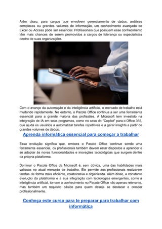 Além disso, para cargos que envolvem gerenciamento de dados, análises
complexas ou grandes volumes de informação, um conhecimento avançado de
Excel ou Access pode ser essencial. Profissionais que possuem esse conhecimento
têm mais chances de serem promovidos a cargos de liderança ou especialistas
dentro de suas organizações.
Com o avanço da automação e da inteligência artificial, o mercado de trabalho está
mudando rapidamente. No entanto, o Pacote Office continua a ser uma ferramenta
essencial para a grande maioria das profissões. A Microsoft tem investido na
integração de IA em seus programas, como no caso do "Copilot" para o Office 365,
que ajuda os usuários a automatizar tarefas repetitivas e a gerar insights a partir de
grandes volumes de dados.
Aprenda informática essencial para começar a trabalhar
Essa evolução significa que, embora o Pacote Office continue sendo uma
ferramenta essencial, os profissionais também devem estar dispostos a aprender e
se adaptar às novas funcionalidades e inovações tecnológicas que surgem dentro
da própria plataforma.
Dominar o Pacote Office da Microsoft é, sem dúvida, uma das habilidades mais
valiosas no atual mercado de trabalho. Ele permite aos profissionais realizarem
tarefas de forma mais eficiente, colaborativa e organizada. Além disso, a constante
evolução da plataforma e a sua integração com tecnologias emergentes, como a
inteligência artificial, tornam o conhecimento no Pacote Office não apenas relevante,
mas também um requisito básico para quem deseja se destacar e crescer
profissionalmente.
Conheça este curso para te preparar para trabalhar com
informática
 