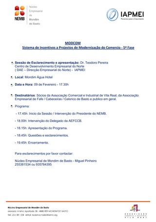 MODCOM
     Sistema de Incentivos a Projectos de Modernização do Comercio - 5ª Fase



Sessão de Esclarecimento e apresentação: Dr. Teodoro Pereira
Centro de Desenvolvimento Empresarial do Norte
( DAE – Direcção Empresarial do Norte) - IAPMEI

Local: Mondim Água Hotel

Data e Hora: 09 de Fevereiro - 17.30h


Destinatários: Sócios da Associação Comercial e Industrial de Vila Real, da Associação
Empresarial de Fafe / Cabeceiras / Celorico de Basto e publico em geral.

Programa:

- 17.45h: Inicio da Sessão / Intervenção do Presidente do NEMB.

- 18.00h: Intervenção do Delegado da AEFCCB.

- 18.15h: Apresentação do Programa.

- 18.45h: Questões e esclarecimentos.

- 19.45h: Encerramento.


Para esclarecimentos por favor contactar:

Núcleo Empresarial de Mondim de Basto - Miguel Pinheiro
255381534 ou 935784395
 