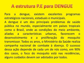 Para a dengue, existem excelentes programas
estratégicos nacionais, estaduais e municipais.
A dengue é um dos principais problemas de saúde
pública no mundo, especialmente em países tropicais
como o Brasil, onde as condições do meio ambiente,
aliadas a características urbanas, favorecem o
desenvolvimento e a proliferação do mosquito
transmissor. Todos os anos, o Ministério da Saúde realiza
campanha nacional de combate à doença. O sucesso
dessa ação depende de cada um de nós como, em 90%
dos casos, o foco do mosquito está nas residências,
alguns cuidados devem ser adotados por todos.
 