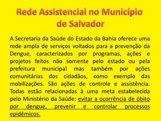 A Secretaria da Saúde do Estado da Bahia oferece uma
rede ampla de serviços voltados para a prevenção da
Dengue, caracterizados por programas, ações e
projetos feitos não somente pelo estado ou pela
prefeitura municipal mas também por ações
comunitárias dos cidadãos, como exemplo das
mobilizações. São ações de controle e assistência.
Todas estão relacionadas à uma meta estabelecida
pelo Ministério da Saúde: evitar a ocorrência de óbito
por dengue, prevenir e controlar processos
epidêmicos.
 