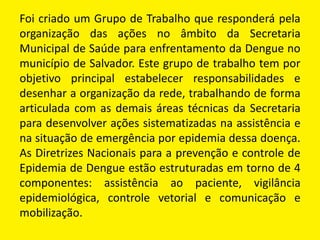 Foi criado um Grupo de Trabalho que responderá pela
organização das ações no âmbito da Secretaria
Municipal de Saúde para enfrentamento da Dengue no
município de Salvador. Este grupo de trabalho tem por
objetivo principal estabelecer responsabilidades e
desenhar a organização da rede, trabalhando de forma
articulada com as demais áreas técnicas da Secretaria
para desenvolver ações sistematizadas na assistência e
na situação de emergência por epidemia dessa doença.
As Diretrizes Nacionais para a prevenção e controle de
Epidemia de Dengue estão estruturadas em torno de 4
componentes: assistência ao paciente, vigilância
epidemiológica, controle vetorial e comunicação e
mobilização.
 