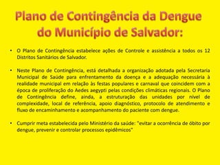 • O Plano de Contingência estabelece ações de Controle e assistência a todos os 12
Distritos Sanitários de Salvador.
• Neste Plano de Contingência, está detalhada a organização adotada pela Secretaria
Municipal de Saúde para enfrentamento da doença e a adequação necessária à
realidade municipal em relação às festas populares e carnaval que coincidem com a
época de proliferação do Aedes aegypti pelas condições climáticas regionais. O Plano
de Contingência define, ainda, a estruturação das unidades por nível de
complexidade, local de referência, apoio diagnóstico, protocolo de atendimento e
fluxo de encaminhamento e acompanhamento do paciente com dengue.
• Cumprir meta estabelecida pelo Ministério da saúde: "evitar a ocorrência de óbito por
dengue, prevenir e controlar processos epidêmicos"
 