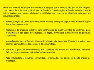 Existe um Comitê Municipal de combate á dengue que é constituído por muitos órgãos,
como exemplo, a Secretaria Municipal de Saúde, a Coordenação de Saúde ambiental, entre
outros órgãos que juntos, elaboram estratégias que têm como objetivos principais os
seguintes pontos:
• Reestruturação do Comitê Municipal de Combate a Dengue, objetivando a intensificação
das ações intersetoriais.
• Realização de processo seletivo para contratação de 1.909 agentes de endemias para
intensificação das ações de educação, inspeção, eliminação e tratamento de possíveis
criadouros.
• Intensificação das ações de divulgação através da imprensa (falada e escrita), dos
agentes Comunitários, das escolas e da comunidade.
• Verificar o grau de conhecimento dos soldados do Corpo de Bombeiros, Marinha,
Exército, agentes comunitários da Coelba e carteiros.
• Ação intersetorial, incluindo comunidade organizada, em bairros com alto índice de
infestação.
 