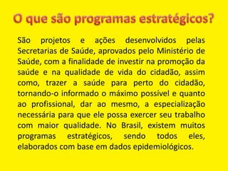 São projetos e ações desenvolvidos pelas
Secretarias de Saúde, aprovados pelo Ministério de
Saúde, com a finalidade de investir na promoção da
saúde e na qualidade de vida do cidadão, assim
como, trazer a saúde para perto do cidadão,
tornando-o informado o máximo possível e quanto
ao profissional, dar ao mesmo, a especialização
necessária para que ele possa exercer seu trabalho
com maior qualidade. No Brasil, existem muitos
programas estratégicos, sendo todos eles,
elaborados com base em dados epidemiológicos.
 