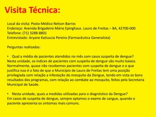 Visita Técnica:
Local da visita: Posto Médico Nelson Barros
Endereço: Avenida Brigadeiro Mário Epinghaus. Lauro de Freitas – BA, 42700-000
Telefone: (71) 3288-8801
Entrevistado: Aryane Katiuscia Pereira (Farmacêutica Generalista)
Perguntas realizadas:
• Qual a média de pacientes atendidos no mês com casos suspeita de dengue?
Nesta unidade, os índices de pacientes com suspeita de dengue são muito baixos.
Normalmente, quase não recebemos pacientes com suspeita de dengue e o que
justifica isso é o fato de que o Município de Lauro de Freitas tem uma posição
privilegiada com relação a infestação do mosquito da Dengue, tendo em vista os bons
resultados dos programas, com relação ao combate ao mosquito, feitos pela Secretaria
Municipal de Saúde.
• Nesta unidade, quais a medidas utilizadas para o diagnóstico da Dengue?
Em casos de suspeita de dengue, sempre optamos o exame de sangue, quando o
paciente apresenta os sintomas mais comuns.
 