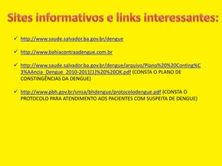  http://www.saude.salvador.ba.gov.br/dengue
 http://www.bahiacontraadengue.com.br
 http://www.saude.salvador.ba.gov.br/dengue/arquivo/Plano%20%20Conting%C
3%AAncia_Dengue_2010-2011[1]%20%20OK.pdf (CONSTA O PLANO DE
CONSTINGÊNCIAS DA DENGUE)
 http://www.pbh.gov.br/smsa/bhdengue/protocolodengue.pdf (CONSTA O
PROTOCOLO PARA ATENDIMENTO AOS PACIENTES COM SUSPEITA DE DENGUE)
 