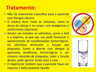 Tratamento:
• Não há tratamento específico para o paciente
com Dengue clássica.
• O médico deve tratar os sintomas, como as
dores de cabeça e no corpo, com analgésicos e
antitérmicos (dipirona).
• Devem ser evitados os salicilatos, como o AAS
e a Aspirina, já que seu uso pode favorecer o
aparecimento de manifestações hemorrágicas.
Os salicilatos diminuem a função das
plaquetas. Como o doente com dengue já
apresenta tendências hemorrágicas e um
número reduzido de plaquetas, inibir a função
destas, pode agravar ainda mais o caso.
• É importante também que o paciente fique em
repouso e beba bastante líquido.
 