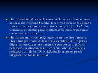  Hermanamiento de todo el centro escolar relacionado con otras
acciones del Programa Sócrates: Dos o más escuelas colaboran a
través de un proyecto de otra acción como por ejemplo Arión,
Comenius. eTwinning permite estrechar los lazos ya existentes
con un socio en particular.
 Hermanamiento entre profesorado del mismo área o materia:
Dos o más profesores de la misma especialidad de dos países
diferentes introducen una dimensión europea en su práctica
pedagógica, o intercambian experiencias sobre metodología,
pedagogía, uso de las TIC o didáctica. Esta opción puede
integrarse con todas las demás.
 