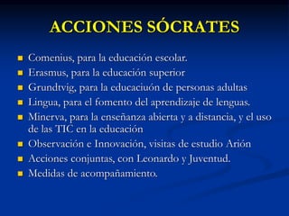 ACCIONES SÓCRATES
 Comenius, para la educación escolar.
 Erasmus, para la educación superior
 Grundtvig, para la educaciuón de personas adultas
 Lingua, para el fomento del aprendizaje de lenguas.
 Minerva, para la enseñanza abierta y a distancia, y el uso
de las TIC en la educación
 Observación e Innovación, visitas de estudio Arión
 Acciones conjuntas, con Leonardo y Juventud.
 Medidas de acompañamiento.
 