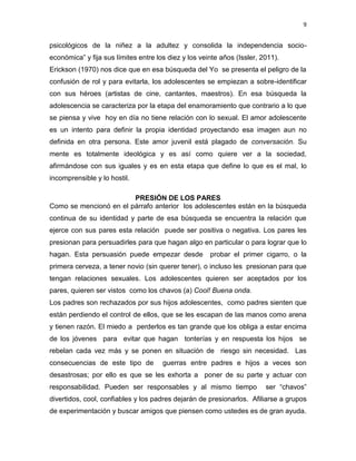 9
psicológicos de la niñez a la adultez y consolida la independencia socio-
económica” y fija sus límites entre los diez y los veinte años (Issler, 2011).
Erickson (1970) nos dice que en esa búsqueda del Yo se presenta el peligro de la
confusión de rol y para evitarla, los adolescentes se empiezan a sobre-identificar
con sus héroes (artistas de cine, cantantes, maestros). En esa búsqueda la
adolescencia se caracteriza por la etapa del enamoramiento que contrario a lo que
se piensa y vive hoy en día no tiene relación con lo sexual. El amor adolescente
es un intento para definir la propia identidad proyectando esa imagen aun no
definida en otra persona. Este amor juvenil está plagado de conversación. Su
mente es totalmente ideológica y es así como quiere ver a la sociedad,
afirmándose con sus iguales y es en esta etapa que define lo que es el mal, lo
incomprensible y lo hostil.
PRESIÓN DE LOS PARES
Como se mencionó en el párrafo anterior los adolescentes están en la búsqueda
continua de su identidad y parte de esa búsqueda se encuentra la relación que
ejerce con sus pares esta relación puede ser positiva o negativa. Los pares les
presionan para persuadirles para que hagan algo en particular o para lograr que lo
hagan. Esta persuasión puede empezar desde probar el primer cigarro, o la
primera cerveza, a tener novio (sin querer tener), o incluso les presionan para que
tengan relaciones sexuales. Los adolescentes quieren ser aceptados por los
pares, quieren ser vistos como los chavos (a) Cool! Buena onda.
Los padres son rechazados por sus hijos adolescentes, como padres sienten que
están perdiendo el control de ellos, que se les escapan de las manos como arena
y tienen razón. El miedo a perderlos es tan grande que los obliga a estar encima
de los jóvenes para evitar que hagan tonterías y en respuesta los hijos se
rebelan cada vez más y se ponen en situación de riesgo sin necesidad. Las
consecuencias de este tipo de guerras entre padres e hijos a veces son
desastrosas; por ello es que se les exhorta a poner de su parte y actuar con
responsabilidad. Pueden ser responsables y al mismo tiempo ser “chavos”
divertidos, cool, confiables y los padres dejarán de presionarlos. Afiliarse a grupos
de experimentación y buscar amigos que piensen como ustedes es de gran ayuda.
 