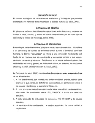 10
DEFINICIÓN DE SEXO
El sexo es el conjunto de características anatómicas y fisiológicas que permiten
diferenciar a los hombres de las mujeres de la especie humana (S. salud, 2002).
DEFINICIÓN DE GÉNERO
El género se refiere a las diferencias que existen entre hombres y mujeres en
cuanto a ideas, valores, y modos de actuar determinados por los roles que la
sociedad y la cultura les impone (S. salud, 2002).
DEFINICIÓN DE SEXUALIDAD
Parte integral de la vida humana, porque se nace y se muere sexuado. Acompaña
a las personas y se expresa de diferentes formas durante la existencia como ser
humano. El término "sexualidad" se refiere a una dimensión fundamental del
hecho de ser humano que se experimenta y se expresa en todo lo que somos,
sentimos, pensamos y hacemos. Está basada en el sexo e incluye al género, las
identidades de sexo y género, la orientación sexual, el erotismo, la vinculación
afectiva y el amor, y la reproducción (S. Salud, 2002).
La Secretaría de salud (2002) menciona los derechos sexuales y reproductivos
de los adolescentes:
1. A ser ella/el mismo, con libertad para tomar decisiones propias, libertad para
expresar lo que piensa, de disfrutar de su sexualidad, de permanecer soltera o
de casarse y también de si quiere tener hijos o no.
2. A una educación sexual que comprenda sobre sexualidad, anticonceptivos,
infecciones de transmisión sexual ITS, VIH/SIDA y sobre sus derechos
sexuales.
3. A estar protegido de embarazos no planeados, ITS, VIH/SIDA y de abusos
sexuales.
4. Al servicio médico confidencial, a precios accesibles, de buena calidad y
respetuosos.
 