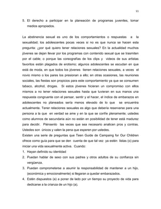 11
5. El derecho a participar en la planeación de programas juveniles, tomar
medios apropiados.
La abstinencia sexual es uno de los comportamientos o respuestas a la
sexualidad; los adolescentes pocas veces si no es que nunca se hacen esta
pregunta: ¿por qué quiero tener relaciones sexuales? En la actualidad muchos
jóvenes se dejan llevar por los programas con contenido sexual que se trasmiten
por el cable; o porque las coreografías de los clips y videos de sus artistas
favoritos están plagados de erotismo; algunos adolescentes se escudan en que
está de moda, en que todos los jóvenes tienen relaciones sexuales, a veces el
novio mismo o los pares los presionan a ello; en otras ocasiones, las reuniones
sociales, las fiestas son propicios para este comportamiento ya que se consumen
tabaco, alcohol, drogas. Si estos jóvenes hicieran un compromiso con ellos
mismos a no tener relaciones sexuales hasta que tuvieran en sus manos una
respuesta congruente con el pensar, sentir y el hacer, el índice de embarazos en
adolescentes no planeados sería menos elevado de lo que se encuentra
actualmente. Tener relaciones sexuales es algo que debería reservarse para una
persona a la que en verdad se ame y en la que se confíe plenamente; ustedes
como alumnos de secundaria aún no están en posibilidad de tener está madurez
para decidir. Piénsenlo las veces que sea necesario analicen pros y contras.
Ustedes son únicos y valen la pena que esperen por ustedes.
Existen una serie de preguntas que Teen Guide de Campaing for Our Children
ofrece como guía para que se den cuenta de que tal vez ya estén listas (o) para
iniciar una vida sexualmente activa. Cuando:
1. Hayan definido su identidad
2. Puedan hablar de sexo con sus padres y otros adultos de su confianza sin
vergüenza.
3. Puedan comprometerse a asumir la responsabilidad de mantener a un hijo,
(económica y emocionalmente) si llegaran a quedar embarazados.
4. Estén dispuestos (a) a poner de lado por un tiempo su proyecto de vida para
dedicarse a la crianza de un hijo (a).
 